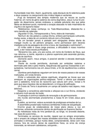 110


Humanidade mais feliz. Assim, igualmente, cada discípulo da fé redentora pode
e deve cooperar no reerguimento dos irmãos frágeis e vacilantes.
    (Fugi ao farisaísmo dos tempos modernos que se recusa ao auxílio
fraternal, em nome do gênio satânico do cisma dogmático. Jesus nunca foi pre-
gador da desarmonia, jamais endossou a vaidade petulante dos que pelos
lábios se declaram puros, mantendo o coração atascado no lodo miasmático do
orgulho e do egoísmo fatais!
     “Mobilizemos nossa confiança no Todo-Misericordioso, dilatando-lhe o
reino bendito de redenção.
     (Aguardar O Céu, menosprezando a Terra, éobra de insensatez.
     ‘Nenhum de nós peitará a Justiça Divina, embora permaneçais cultivando,
muitas vezes, a ideia de um comércio ridículo com a Divindade.
     “Se um lavrador jamais é postado sem obrigações diretas diante do
matagal inculto ou do pântano perigoso, como permanecer sem deveres
imediatos junto às paisagens de crime e treva, de inquietação e sofrimento?...
     (O irmão caldo é nossa carga preciosa, a dificuldade é nosso incentivo
santo, a dor nossa escola purificadora.
     “Abracemo-nos, pois, uns aos outros, em nome do Cordeiro de Deus, que
nos reformou a mente, alçando-a a planos superiores pela ascensão gloriosa,
através do sacrifício.
     (Somente assim, meus amigos, é possível atender à elevada destinação
que nos cabe.
     ‘Diante do mundo periclitante, alucinado por ambições rasteiras e
dominado pelo ódio e pela miséria, Sequências das guerras incessantes e ani-
quiladoras, harmonizeino-nos em Jesus-Cristo, a fim de equilibrarmos a esfera
carnal.
     (Sombras perturbadoras vagueiam em torno de vossos passos e de vossas
instituições, em ronda Sinistra.
     (Evitai a subversão dos valores espirituais, afugentai as trevas que vos
ameaçam as organizações político-religiosas. Temei a ciência que estadeie
sem a sabedoria, livrai-vos do raciocínio que calcula sem amor, revisai a fé
para que seus impulsos não se desordenem, à míngua de edificação.
     (A Crosta da Terra é atualmente um campo de batalha mais áspera, mais
dolorosa...
     Despertai a consciência adormecida e afeiçoai-vos à Lei Divina, olvidando
o cativeiro multi-secular da ilusão.
     “A salvação é contínuo trabalho de renovação e de aprimoramento.
     (Ao mundo atormentado proclamemos a nossa fé em Cristo Jesus para
sempre!...’
     Eusébio, ao terminar, estava aureoiado de prodigiosas emissões de luz.
     A assembléia prosternada mostrava semblantes lívidos de estupefação.
     Enorme grupo de colaboradores de nosso plano elevou a voz em
harmonias, entoando comovente cântico de glorificação ao Supremo Senhor.
     As melodiosas notas do hino perdiam-se, ao longe, no arvoredo distante,
nas asas de suave brisa...
     Terminados os serviços da reunião, reparei que os amigos encarnados,
sob o amparo de colegas das nossas atividades socorristas, não se afastaram
animados e otimistas, porque muitos deles, compreendendo, talvez com mais
clareza, fora do veículo denso da experiência física, os erros da crença
transviada, se retiravam cabisbaixos, soluçando...
 