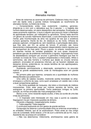 111



                                  16
                           Alienados mentais
     Antes de visitarmos as cavernas de sofrimento, Calderaro instou-me a faser
com ele rápida visita a grande instituto Consagrado ao recolhimento de
alienados mentais, na Esfera da Crosta.
     — Compreenderás, então, mais exatamente —explicou, generoso,
dirigindo-se a mim com a delicadeza que lhe é peculiar — a tragédia dos
homens desencarnados, em pleno desequilíbrio das sensações. Excetuados os
casos puramente orgânicos, o louco é alguém que procurou forçar a libertação
do aprendizado terrestre, por indisciplina ou ignorância. Temos neste domínio
um gênero de suicídio habilmente dissimulado, a auto-eliminação da harmonia
mental, pela inconformação da alma nos quadros de luta que a existência
humana apresenta. Diante da dor, do obstáculo ou da morte, milhares de
pessoas capitulam, entregando-se, sem resistência, à perturbação destruidora,
que lhes abre, por fim, as portas do túmulo. A princípio, são meros
descontentes e desesperados, que passam despercebidos mesmo àqueles que
os acompanham de mais perto. Pouco a pouco, no entanto, transformam-se
em doentes mentais de variadas gradações, de cura quase impossível,
portadores que são de problemas inextricáveis e ingratos. Imperceptíveis frutos
da desobediência começam por arruinar o patrimônio fisiológico que lhes foi
confiado na Crosta da Terra, e acabam empobrecidos e infortunados. Aflitos e
semimortos, são eles homens e mulheres que desde os círculos terrenos
padecem, encovados em precipícios infernais, por se haverem rebelado aos
desígnios divinos, preterindo-os, na escola benéfica da luta aperfeiçoadora,
pelos caprichos insensatos.
     Guardando carinhosamente a observação, acompanhei-o na excursão
matinal ao grande estabelecimento, onde os mentecaptos eram em grande
número.
     No primeiro pátio que topamos, compacta era a quantidade de mulheres
desequilibradas que palestravam.
     Uma velha de cabelos nevados, mostrando acerba ferocidade no olhar,
envergava o uniforme da casa, como quem arrastasse um vestido real, e dizia
a duas companheiras apáticas:
     — Na minha qualidade de marquesa, não tolero a intromissão de médicos
inconscientes. Creio estar presa por motivos secretos de família, que
averiguarei na primeira oportunidade. Tenho poderosos inimigos na Corte;
contudo, as minhas amizades são mais prestigiosas e fiéis.
     Baixou a voz, como receando espias ocultos, e falou ao ouvido de uma das
irmãs de sofrimento:
     — O Imperador está interessado em meu caso e punirá os culpados.
Segregaram-me por miseraveis questões de dinheiro.
     Elevando o diapasão, inesperadamente, bradou:
     — Todos pagarão! Todos pagarão!
     E continuava explicando-se com gestos de grande senhora.
     Compungia-me observar a promiscuidade entre as enfermas encarnadas e
as entidades infelizes, que ali se acotovelavam. Preso ainda ao meu antigo
vezo de curiosidade, tentei estacar, a fim de ouvir a demente até ao fim, mas o
Assistente deu-se pressa em considerar:
      — Não nos detenhamos. Infelizmente, atraVessamos vasta galeria de
 