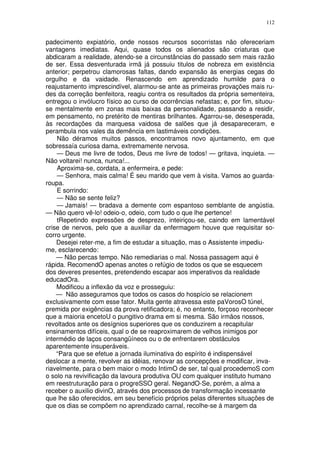 112


padecimento expiatório, onde nossos recursos socorristas não ofereceriam
vantagens imediatas. Aqui, quase todos os alienados são criaturas que
abdicaram a realidade, atendo-se a circunstâncias do passado sem mais razão
de ser. Essa desventurada irmã já possuiu titulos de nobreza em existência
anterior; perpetrou clamorosas faltas, dando expansão às energias cegas do
orgulho e da vaidade. Renascendo em aprendizado humilde para o
reajustamento imprescindível, alarmou-se ante as primeiras provações mais ru-
des da correção benfeitora, reagiu contra os resultados da própria sementeira,
entregou o invólucro físico ao curso de ocorrências nefastas; e, por fim, situou-
se mentalmente em zonas mais baixas da personalidade, passando a residir,
em pensamento, no pretérito de mentiras brilhantes. Agarrou-se, desesperada,
às recordações da marquesa vaidosa de salões que já desapareceram, e
perambula nos vales da demência em lastimáveis condições.
    Não déramos muitos passos, encontramos novo ajuntamento, em que
sobressaía curiosa dama, extremamente nervosa.
    — Deus me livre de todos, Deus me livre de todos! — gritava, inquieta. —
Não voltarei! nunca, nunca!...
    Aproxima-se, cordata, a enfermeira, e pede:
    — Senhora, mais calma! É seu marido que vem à visita. Vamos ao guarda-
roupa.
    E sorrindo:
    — Não se sente feliz?
    — Jamais! — bradava a demente com espantoso semblante de angústia.
— Não quero vê-lo! odeio-o, odeio, com tudo o que lhe pertence!
    tRepetindo expressões de desprezo, inteiriçou-se, caindo em lamentável
crise de nervos, pelo que a auxiliar da enfermagem houve que requisitar so-
corro urgente.
    Desejei reter-me, a fim de estudar a situação, mas o Assistente impediu-
me, esclarecendo:
    — Não percas tempo. Não remediarias o mal. Nossa passagem aqui é
rápida. RecomendO apenas anotes o refúgio de todos os que se esquecem
dos deveres presentes, pretendendo escapar aos imperativos da realidade
educadOra.
    Modificou a inflexão da voz e prosseguiu:
    — Não asseguramos que todos os casos do hospício se relacionem
exclusivamente com esse fator. Muita gente atravessa este paVorosO túnel,
premida por exigências da prova retificadora; é, no entanto, forçoso reconhecer
que a maioria encetoU o pungitivo drama em si mesma. São irmãos nossos,
revoltados ante os desígnios superiores que os conduzirem a recapitular
ensinamentos difíceis, qual o de se reaproximarem de velhos inimigos por
intermédio de laços consangüíneos ou o de enfrentarem obstáculos
aparentemente insuperáveis.
    “Para que se efetue a jornada iluminativa do espírito é indispensável
deslocar a mente, revolver as idéias, renovar as concepções e modificar, inva-
riavelmente, para o bem maior o modo IntimO de ser, tal qual procedemoS com
o solo na revivificação da lavoura produtiva OU com qualquer instituto humano
em reestruturação para o progreSSO geral. NegandO-Se, porém, a alma a
receber o auxilio divinO, através dos processos de transformação incessante
que lhe são oferecidos, em seu benefício próprios pelas diferentes situações de
que os dias se compõem no aprendizado carnal, recolhe-se á margem da
 