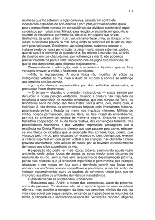 114


mulheres que lhe sofreram a ação corrosiva, assestaram contra ele
incessantes explosões de ódio doentio e corruptor, extravasamentos que o
pobre companheiro merecia em conseqüência da atividade condenável a que
se dedicou por muitos anos. Minado pela reação persisttente, minguou-lhe o
cabedal de resistência; converteu-se, destarte, em joguete das forças
destrutivas, às quais, a bem dizer, voluntariamente se unira, ao abraçar, entu-
siasta, a declarada prática do mal. Até quando se demorará em tal atitude, não
será possível prever. Geralmente, ao delinqüirmos, podemos precisar o
instante exato de nossa penetração na desarmonia; jamais sabemos, porém,
quando soará o momento de abandoná-la. No retorno à estrada reta, através
de atoleiros em que chafurdamos, por indiferença e má fé, não podemos
prefixar calendários para a volta: implicamo-nos em jogos circunstanciais, de
que só nos despeamos após doloroso reajustamento...
     Observando-me a admiração, ante a experiência hipnótica que os frios
verdugos levavam a efeito, o Assistente considerou:
     — Não te impressiones. A morte física não modifica de súbito as
inteligências votadas ao mal, nem o duelo da luz com a sombra se adstringe
aos estreitos círculos carnais.
     Logo após, éramos surpreendidos por dois velhinhos atoleimados, a
pronunciar frases desconexas.
     — O tempo — elucidou o orientador, indicando-os — acaba sempre por
denunciar a nossa posição verdadeira. Quando a criatura não haja feito da
existência o sacerdócio de trabalho construtivo, que nos cumpre na Terra, os
fenômenos senis do corpo são mais tristes para a alma, pois, neste caso, o
indivíduo já não domina as conveniências forjadas pelo imediatismo humano,
patenteando-se-lhe a fixação da mente nos impulsos inferiores. Milhões de
irmãos nossos permanecem, séculos afora, na fase infantil do entendimento,
por não se animarem ao esforço de melhoria própria. Enquanto recebem a
transitória cooperação de saúde física relativa, das convenções terrenas, das
possibilidades financeiras e das variadas impressões passageiras que a
existência na Crosta Planetária oferece aos que passam pela carne, esteiam-
se nos títulos de cidadãos que a sociedade lhes confere; logo, porém, que
visitados pelo morbo, pela escassez de recursos ou pela decrepitude, revelam
a infância espiritual em que jazem: voltam a ser crianças, não obstante a idade
provecta manifestada pelo veículo de ossos, por se haverem excessivamente
demorado nos sítios superficiais da vida.
     A exposição não podia ser mais lógica; todavia, examinando aquele vasto
ambiente, onde tantos loucos de ambos os sexos modorravam distantes do
realismo do mundo, sem a mais leve perspectiva de desencarnação próxima,
pensei nas criaturas que já renascem imperfeitas e perturbadas; nas crianças
atrasadas e nos moços em luta com a demência juvenil; nas fobias sem
número que amofinam pessoas respeitáveis e prestativas, e solicitei, então, do
instrutor esclarecimentos sobre os quadros de sofrimento desse jaez, que de
improviso assaltam os ambientes domésticos mais distintos.
     O Assistente não se surpreendeu, e observou:
     — Estudamos aqui, André, a messe das sementeiras, assim do presente,
como do passado. Ponderamos não só a aprendizagem de uma existência
efêmera, mas também a romagem da alma nos caminhos infinitos da vida, da
vida imperecível que segue sempre, vencendo as imposições e as injunções da
forma, purificando-se e santificando-se cada dia. Verificarás, conosco, afligente
 