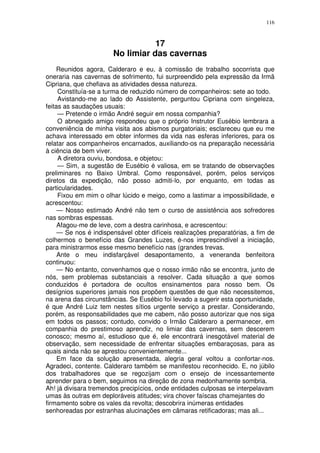 116



                                  17
                       No limiar das cavernas
    Reunidos agora, Calderaro e eu, à comissão de trabalho socorrista que
oneraria nas cavernas de sofrimento, fui surpreendido pela expressão da Irmã
Cipriana, que chefiava as atividades dessa natureza.
     Constituía-se a turma de reduzido número de companheiros: sete ao todo.
     Avistando-me ao lado do Assistente, perguntou Cipriana com singeleza,
feitas as saudações usuais:
     — Pretende o irmão André seguir em nossa companhia?
     O abnegado amigo respondeu que o próprio Instrutor Eusébio lembrara a
conveniência de minha visita aos abismos purgatoriais; esclareceu que eu me
achava interessado em obter informes da vida nas esferas inferiores, para os
relatar aos companheiros encarnados, auxiliando-os na preparação necessária
à ciência de bem viver.
     A diretora ouviu, bondosa, e objetou:
     — Sim, a sugestão de Eusébio é valiosa, em se tratando de observações
preliminares no Baixo Umbral. Como responsável, porém, pelos serviços
diretos da expedição, não posso admiti-lo, por enquanto, em todas as
particularidades.
     Fixou em mim o olhar lúcido e meigo, como a lastimar a impossibilidade, e
acrescentou:
     — Nosso estimado André não tem o curso de assistência aos sofredores
nas sombras espessas.
     Afagou-me de leve, com a destra carinhosa, e acrescentou:
     — Se nos é indispensável obter difíceis realizações preparatórias, a fim de
colhermos o benefício das Grandes Luzes, é-nos imprescindível a iniciação,
para ministrarmos esse mesmo benefício nas (grandes trevas.
     Ante o meu indisfarçável desapontamento, a veneranda benfeitora
continuou:
     — No entanto, convenhamos que o nosso irmão não se encontra, junto de
nós, sem problemas substanciais a resolver. Cada situação a que somos
conduzidos é portadora de ocultos ensinamentos para nosso bem. Os
desígnios superiores jamais nos propõem questões de que não necessitemos,
na arena das circunstâncias. Se Eusébio foi levado a sugerir esta oportunidade,
é que André Luiz tem nestes sítios urgente serviço a prestar. Considerando,
porém, as responsabilidades que me cabem, não posso autorizar que nos siga
em todos os passos; contudo, convido o Irmão Calderaro a permanecer, em
companhia do prestimoso aprendiz, no limiar das cavernas, sem descerem
conosco; mesmo aí, estudioso que é, ele encontrará inesgotável material de
observação, sem necessidade de enfrentar situações embaraçosas, para as
quais ainda não se aprestou convenientemente...
     Em face da solução apresentada, alegria geral voltou a confortar-nos.
Agradeci, contente. Calderaro também se manifestou reconhecido. E, no júbilo
dos trabalhadores que se regozijam com o ensejo de incessantemente
aprender para o bem, seguimos na direção de zona medonhamente sombria.
Ah! já divisara tremendos precipícios, onde entidades culposas se interpelavam
umas às outras em deploráveis atitudes; vira chover faíscas chamejantes do
firmamento sobre os vales da revolta; descobrira inúmeras entidades
senhoreadas por estranhas alucinações em câmaras retificadoras; mas ali...
 