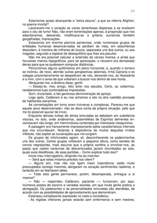 117


      Estaríamos acaso alcançando a “selva escura”, a que se referira Alighieri,
no poema imortal?
      Laceravam-me o coração as vozes lamentosas dispersas a se evolarem
para o céu de fumo! Não, não eram lamentações apenas; à proporção que nos
adiantávamos, descendo, modificava-se a gritaria; ouvíamos também
gargalhadas, imprecações.
      Estacamos em enorme planície pantanosa, onde numerosos grupos de
entidades humanas desencarnadas se perdiam de vista, em assombrosa
desordem, à maneira de milhares de loucos, separados uns dos outros, ou aos
magotes, segundo a espécie de desequilíbrio que lhes era peculiar.
      Não me era possível calcular a extensão da várzea imensa, e ainda que
houvesse marcos topográficos, para tal apreciação, o nevoeiro era demasiado
denso para que se pudessem computar distâncias.
      Percorremos alguns quilômetros em plano horizontal, e, quando o terreno
se inclinou, de novo, abrindo outras perspectivas abismais, Irmã Cipriana e os
colegas prazenteiramente se despediram de nós, deixando-nos, ao Assistente
e a mim, com o aviso de que voltariam a buscar-nos dentro de seis horas.
      Abraçando-me, a diretora disse, gentil:
      — Desejo-te, meu amigo, feliz êxito nos estudos. Certo, ao voltarmos,
receberemos tuas confortadoras impressões.
      Sorri, encantado, a tão generosa demonstração de apreço.
      Logo após, Calderaro e eu nos achamos a sós na atra vastidão povoada
de habitantes estranhos.
      As conversações em torno eram inúmeras e complexas. Pareceu-me que
aquele povo desencarnado» não se dava conta da própria situação, pelo que
me foi possível ajuizar de início.
     Enquanto densas turbas de almas torturadas se debatiam em substância
viscosa, no solo, onde andávamos, assembléias de Espíritos dementes en-
xameavam não longe, em intermináveis contendas por interesses mesquinhos.
     A paisagem era francamente impressionante pelos característicos infernais
que nos circundavam. Notando a displicência de muitos daqueles irmãos
infelizes, não sopitei as lucubrações que me surgiam.
     Os grupos de infortunados agiam, ali, desconhecendo os padecimentos
uns dos outros. Certos grupos volitavam a pequena altura, como bandos de
corvos negrejantes, mais escuros que a própria sombra a envolver-nos, ao
passo que vastos cardumes de desventurados jaziam chumbados ao solo,
quais aves desditosas, de asas partidas... Como explicar tudo isso?
     Iniciei meu interrogatório, dirigindo-me ao instrutor:
     — Será que estes míseros precitos nos vêem?
     — Alguns sim, mas não nos ligam maior importância: estão muito
preocupados consigo mesmos; abrigaram no coração sentimentos rasteiros, e
tardarão em se libertarem deles.
     — Toda esta gente permanece, porém, desamparada, entregue a si
mesma?
     — Não — respondeu Calderaro, paciente —; funcionam, por aqui,
inúmeros postos de socorro e variadas escolas, em que muita gente pratica a
abnegação. Os padecentes e as personalidades torturadas são atendidas, de
acordo com as possibilidades de aproveitamento que demonstram.
     Estampou complacente expressão no rosto e considerou:
    - As regiões inferiores jamais estarão sem enfermeiros e sem mestres,
 