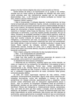118


porque uma das maiores alegrias dos céus é a de esvaziar os infernos.
     Vendo bandos de seres a se locomoverem no ar, quase a nos rentear,
recordei que em nossa colônia as faculdades de volitação não eram comu-
mente exercidas para não melindrarmos aqueles que as não possuíam
desenvolvidas; mas... e ali? Criaturas de baixas condições se moviam nos
ares, embora a poucos metros do solo.
     Calderaro, porém, explicou:
     — Não te surpreendas. A volitação depende, fundamentalmente, da força
mental armazenada pela inteligência; importa, contudo, considerar que os voos
altíssimos da alma só se fazem possíveis quando à intelectualidade elevada se
alia o amor sublime. Há Espíritos perversos com vigorosa capacidade volitiva,
apesar de circunscritos a baixas incursões. São donos de imenso poder de
raciocínio e manejam certas forças da Natureza, mas sem característicos de
sublimação no sentimento, o que lhes impede grandes ascensões. No que se
refere, entretanto, às entidades admitidas à nossa colônia espiritual, ainda em
grande número incapacitadas de usar tal vantagem, o fenômeno é natural. É
mais fácil recolher criaturas de maiores cabedais de amor com reduzida
inteligência, e convivermos com elas, no processo evolucionário comum, do
que abrigarmos pessoas sumamente intelectuais sem amor aos semelhantes;
com estas últimas, a vida em comum, no sentido construtivo, é quase impra-
ticável. Neste capítulo da volitação, portanto, impende observar os
ascendentes naturais, levando em conta, com a própria Natureza, que os
corvos voam baixo, procurando detritos, enquanto as andorinhas se libram alto,
buscando a primavera.
     Feito o reparo, perguntei, lembrando-me das injunções terrenas:
     — Mas... e as necessidades de subsistência?
     O instrutor não se fêz rogado e informou:
     — Nada lhes falta quanto às exigências essenciais de socorro e de
manutenção, como ocorre num nosocômio da esfera carnal.
     O Assistente fez breve pausa e prosseguiu:
     — Referindo-nos ao manicômio, esclareço agora que minha intenção, ao
visitar um hospício em tua companhia, foi justamente o de preparar-te para a
excursão que ora efetuamos. Temos aqui, nestas assembléias de
incompreensão e dor, infindas fileiras de loucos que voluntariamente se ar-
redaram das realidades da vida. Fixaram a mente nas zonas mais baixas do
ser, e, olvidando o sagrado patrimônio da razão, cometeram faltas graves,
contraindo pesados débitos.
     Já viste, em nossa organização espiritual de vida coletiva, irmãos
sofredores convenientemente amparados; alguns ainda sofrem estranhas per-
turbações alucinatórias, outros são guardados à maneira de múmias
perispiríticas em letargia profunda, aguardando-se-lhes o despertar; outros
povoam vastas enfermarias para se reerguerem espiritualmente pouco a
pouco... Aqui, no entanto, se congregam verdadeiras tribos de criminosos e
delinqüentes, atraídos uns aos outros, consoante a natureza de faltas que os
identificam. Muitos são inteligentes e, intelectualmente falando, esclarecidos,
mas, sem réstia de amor que lhes exalce o coração, erram de obstáculo a
obstáculo, de pesadelo a pesadelo... O choque da desencarnação para eles,
ainda impermeáveis ao auxilio santificante, pela dureza que lhes assinala os
sentimentos, parece galvanizá-los na posição mental em que se encontravam
no momento do trãnsito entre as duas esferas, e, dessa forma, não é fácil de
 
