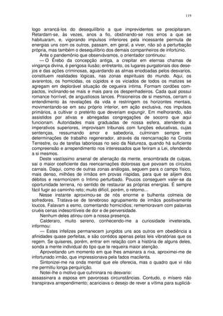 119


logo arrancá-los do desequilíbrio a que imprevidentes se precipitaram.
Retardam-se, às vezes, anos a fio, obstinando-se nos erros a que se
habituaram, e, vigorando impulsos inferiores pela incessante permuta de
energias uns com os outros, passam, em geral, a viver, não só a perturbação
própria, mas também o desequilíbrio dos demais companheiros de infortúnio.
     Ante o pandemônio que observávamos, o orientador continuou:
     — O Êrebo da concepção antiga, a crepitar em eternas chamas de
vingança divina, é perigosa ilusão; entretanto, os lugares purgatoriais dos dese-
jos e das ações criminosas, aguardando as almas enodoadas pelos desvarios,
constituem realidades lógicas, nas zonas espirituais do mundo. Aqui, os
avarentos, os homicidas, os cúpidos e os viciados de todos os matizes se
agregam em deplorável situação de cegueira íntima. Formam cordões com-
pactos, inclinando-se mais e mais para os despenhadeiros. Cada qual possui
romance horrível, de angustiosos lances. Prisioneiros de si mesmos, cerram o
entendimento às revelações da vida e restringem os horizontes mentais,
movimentando-se em seu próprio interior, em ação exclusiva, nos impulsos
primários, a cultivar o pretérito que deveriam expungir. Em melhorando, são
assistidos por ativas e abnegadas congregações de socorro que aqui
funcionam. Autoridades mais graduadas de nossa esfera, atendendo a
imperativos superiores, improvisam tribunais com funções educativas, cujas
sentenças, ressumando amor e sabedoria, culminam sempre em
determinações de trabalho regenerador, através da reencarnação na Crosta
Terrestre, ou de tarefas laboriosas no seio da Natureza, quando há suficiente
compreensão e arrependimento nos interessados que feriram a Lei, ofendendo
a si mesmos.
     Deste vastíssimo arsenal de alienação da mente, ensombrada de culpas,
sai o maior coeficiente das reencarnações dolorosas que povoam os círculos
carnais. Daqui, como de outras zonas análogas, seguem para o campo físico,
mais denso, milhões de irmãos em provas ríspidas, para que se alijem dos
débitos e rearmonizem o Intimo perturbado. Poucos conseguem valer-se da
oportunidade terrena, no sentido de restaurar as próprias energias. É sempre
fácil fugir ao caminho reto; muito difícil, porém, o retorno...
    Nesse instante aproximou-se de nós enorme e bulhenta colmeia de
sofredores. Tratava-se de tenebroso agrupamento de irmãos positivamente
loucos. Falavam a esmo, comentando homicídios; rememoravam com palavras
cruéis cenas indescritíveis de dor e de perversidade.
     Nenhum deles atinou com a nossa presença.
     Calderaro, muito sereno, conhecendo-me a curiosidade inveterada,
informou:
     — Estes infelizes permanecem jungidos uns aos outros em obediência a
afinidades quase perfeitas, e são contidos apenas pelas leis vibratórias que os
regem. Se quiseres, porém, entrar em relação com a história de alguns deles,
sonda a mente individual do tipo que te requeira maior atenção.
     Aproveitando um momento em que lhes amainara a rixa, aproximei-me de
infortunado irmão, que impressionava pela fados macilenta.
     Sintonizei-me na onda mental que ele oferecia, mas o quadro que vi não
me permitiu longa perquirição.
     Notei-lhe o motivo que cuhninara no desvario:
assassinara a esposa em pavorosas circunstâncias. Contudo, o mísero não
transpirava arrependimento; acariciava o desejo de rever a vítima para supliciá-
 