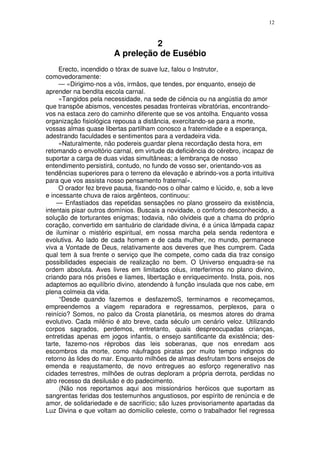 12



                                 2
                       A preleção de Eusébio
     Erecto, incendido o tórax de suave luz, falou o Instrutor,
comovedoramente:
     — «Dirigimo-nos a vós, irmãos, que tendes, por enquanto, ensejo de
aprender na bendita escola carnal.
     «Tangidos pela necessidade, na sede de ciência ou na angústia do amor
que transpõe abismos, vencestes pesadas fronteiras vibratórias, encontrando-
vos na estaca zero do caminho diferente que se vos antolha. Enquanto vossa
organização fisiológica repousa a distância, exercitando-se para a morte,
vossas almas quase libertas partilham conosco a fraternidade e a esperança,
adestrando faculdades e sentimentos para a verdadeira vida.
     «Naturalmente, não podereis guardar plena recordação desta hora, em
retomando o envoltório carnal, em virtude da deficiência do cérebro, incapaz de
suportar a carga de duas vidas simultâneas; a lembrança de nosso
entendimento persistirá, contudo, no fundo de vosso ser, orientando-vos as
tendências superiores para o terreno da elevação e abrindo-vos a porta intuitiva
para que vos assista nosso pensamento fraternal».
     O orador fez breve pausa, fixando-nos o olhar calmo e lúcido, e, sob a leve
e incessante chuva de raios argênteos, continuou:
    — Enfastiados das repetidas sensações no plano grosseiro da existência,
intentais pisar outros domínios. Buscais a novidade, o conforto desconhecido, a
solução de torturantes enigmas; todavia, não olvideis que a chama do próprio
coração, convertido em santuário de claridade divina, é a única lâmpada capaz
de iluminar o mistério espiritual, em nossa marcha pela senda redentora e
evolutiva. Ao lado de cada homem e de cada mulher, no mundo, permanece
viva a Vontade de Deus, relativamente aos deveres que lhes cumprem. Cada
qual tem à sua frente o serviço que lhe compete, como cada dia traz consigo
possibilidades especiais de realização no bem. O Universo enquadra-se na
ordem absoluta. Aves livres em limitados céus, interferimos no plano divino,
criando para nós prisões e liames, libertação e enriquecimento. Insta, pois, nos
adaptemos ao equilíbrio divino, atendendo à função insulada que nos cabe, em
plena colmeia da vida.
     “Desde quando fazemos e desfazemoS, terminamos e recomeçamos,
empreendemos a viagem reparadora e regressamos, perplexos, para o
reinício? Somos, no palco da Crosta planetária, os mesmos atores do drama
evolutivo. Cada milênio é ato breve, cada século um cenário veloz. Utilizando
corpos sagrados, perdemos, entretanto, quais despreocupadas crianças,
entretidas apenas em jogos infantis, o ensejo santificante da existência; des-
tarte, fazemo-nos réprobos das leis soberanas, que nos enredam aos
escombros da morte, como náufragos piratas por muito tempo indignos do
retorno às lides do mar. Enquanto milhões de almas desfrutam bons ensejos de
emenda e reajustamento, de novo entregues ao esforço regenerativo nas
cidades terrestres, milhões de outras deploram a própria derrota, perdidas no
atro recesso da desilusão e do padecimento.
     (Não nos reportamos aqui aos missionários heróicos que suportam as
sangrentas feridas dos testemunhos angustiosos, por espírito de renúncia e de
amor, de solidariedade e de sacrifício; são luzes provisoriamente apartadas da
Luz Divina e que voltam ao domicilio celeste, como o trabalhador fiel regressa
 