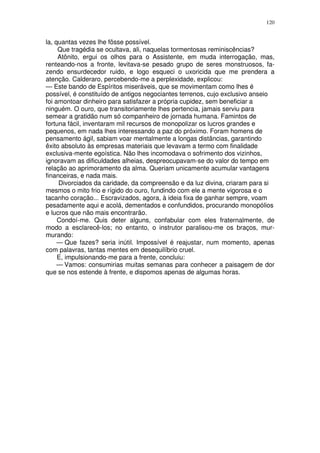 120


la, quantas vezes lhe fôsse possível.
     Que tragédia se ocultava, ali, naquelas tormentosas reminiscências?
     Atônito, ergui os olhos para o Assistente, em muda interrogação, mas,
renteando-nos a fronte, levitava-se pesado grupo de seres monstruosos, fa-
zendo ensurdecedor ruido, e logo esqueci o uxoricida que me prendera a
atenção. Calderaro, percebendo-me a perplexidade, explicou:
— Este bando de Espíritos miseráveis, que se movimentam como lhes é
possível, é constituído de antigos negociantes terrenos, cujo exclusivo anseio
foi amontoar dinheiro para satisfazer a própria cupidez, sem beneficiar a
ninguém. O ouro, que transitoriamente lhes pertencia, jamais serviu para
semear a gratidão num só companheiro de jornada humana. Famintos de
fortuna fácil, inventaram mil recursos de monopolizar os lucros grandes e
pequenos, em nada lhes interessando a paz do próximo. Foram homens de
pensamento ágil, sabiam voar mentalmente a longas distâncias, garantindo
êxito absoluto às empresas materiais que levavam a termo com finalidade
exclusiva-mente egoística. Não lhes incomodava o sofrimento dos vizinhos,
ignoravam as dificuldades alheias, despreocupavam-se do valor do tempo em
relação ao aprimoramento da alma. Queriam unicamente acumular vantagens
financeiras, e nada mais.
     Divorciados da caridade, da compreensão e da luz divina, criaram para si
mesmos o mito frio e rígido do ouro, fundindo com ele a mente vigorosa e o
tacanho coração... Escravizados, agora, à ideia fixa de ganhar sempre, voam
pesadamente aqui e acolá, dementados e confundidos, procurando monopólios
e lucros que não mais encontrarão.
     Condoí-me. Quis deter alguns, confabular com eles fraternalmente, de
modo a esclarecê-los; no entanto, o instrutor paralisou-me os braços, mur-
murando:
     — Que fazes? seria inútil. Impossível é reajustar, num momento, apenas
com palavras, tantas mentes em desequilíbrio cruel.
     E, impulsionando-me para a frente, concluiu:
     — Vamos: consumirias muitas semanas para conhecer a paisagem de dor
que se nos estende à frente, e dispomos apenas de algumas horas.
 