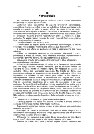 121



                                  18
                             Velha afeição
    Não havíamos atravessado grande distância, quando curiosa assembleia
de velhinhos se, postou ao nosso lado.
    Mostravam todos carantonhas de aspecto lamentável. Esfarrapados,
esqueléticos, traziam as mãos cheias de substância lodosa que levavam de
quando em quando ao peito, ansiosos, aflitos. Ao menor toque de vento,
atracavam-se aos fragmentos de lama, colocando-os de encontro ao coração,
demonstrando infinito receio de perdê-los. Entreolhavam-se apavorados, como
se temessem desastre próximo. Cochichavam entre si, maliciosos e des-
confiados. As vezes, faziam menção de correr, mas retinham-se no mesmo
lugar, entre o medo e a suspeita.
    Um deles observou em voz rouquenha:
    — Precisamos de alguma salda. Não podemos com delongas. E nossos
negócios? nossas casas? Incalculável é a riqueza que descobrimos...
    E indicava com ufania os punhados de lodo a escorregar-lhe das mãos
aduncas.
    — Mas... — prosseguia, pensativo — todo este ouro, que temos conosco,
permanece à mercê de ladrões, nesta miserável charneca. Imprescindível é
ganharmos o caminho de volta. Isto aqui assombraria a qualquer.
    Escutando a singular personagem, dirigi interrogativo olhar a Calderaro,
que me esclareceu, atencioso:
    — São usurários desencarnados há muitos anos. Desceram a tão profundo
grau de apego àfortuna material transitória, que se tornaram ineptos ao
equilíbrio na zona mental do trabalho digno, por incapazes de acesso ao
santuário interno das aspirações superiores. Na Crosta da Terra, não
enxergavam meios de se ampararem com a ambição moderada e nobre, nem
reparavam nos métodos de que usaram para atingir os fins egoísticos.
Menosprezavam direitos alheios e escarneciam das aflições dos outros.
Armavam verdadeiras ciladas a companheiros incautos, no propósito de sugar-
lhes as economias, locupletando-se à custa da ingenuidade e da cega
confiança. Tantos sofrimentos difundiram com as suas irrefletidas ações, que a
matéria mental das vítimas, em maléficas emissões de vingança e de maldição,
lhes impôs etérea couraça ao campo das ideias; assim, atordoadas, fixam-se
estas nos delitos do pretérito, transformando-os em autênticos fantasmas da
avareza, atormentada pelas miragens de ouro neste deserto de padecimentos.
Não podemos predizer quando despertem, dada a situação em que se encon-
tram.
    Lamentei-os sinceramente, ao que Calderaro obtemperou:
    — Enlouqueceram na paixão de possuir, acabando a sinistra aventura
escravos de monstros mentais de formação indefinível.
    Dispunha-me a redarguir, quando um dos anciães alçou a voz no estranho
concerto, exclamando:
    — Amigos, não seremos vítimas dum pesadelo? às vezes, chego a supor
que estamos equivocados. Há quanto tempo deambulamos fora do lar? onde
estamos? não teríamos enlouquecido?...
    Oh! aquela voz! escutando-a, pavorosa dúvida se apoderou de mim. Quem
estaria louco? interrogava, agora, a mim mesmo. Aquele velho ou eu?
    Fixei-lhe os traços. Oh! seria possível? Aquele Espírito desventurado
 