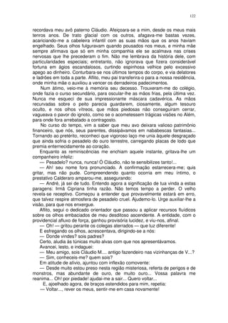 122


recordava meu avô paterno Cláudio. Afeiçoara-se a mim, desde os meus mais
tenros anos. De trato glacial com os outros, afagava-me bastas vezes,
acariciando-me a cabeleira infantil com as suas mãos que os anos haviam
engelhado. Seus olhos fulguravam quando pousados nos meus, e minha mãe
sempre afirmava que só em minha companhia ele se acalmava nas crises
nervosas que lhe precederam o fim. Não me lembrava da história dele, com
particularidades especiais; entretanto, não ignorava que fizera considerável
fortuna em ágios escandalosos, curtindo espinhosa velhice pelo excessivo
apego ao dinheiro. Conturbara-se nos últimos tempos do corpo, e via delatores
e ladrões em toda a parte. Aflito, meu pai transferira-o para a nossa residência,
onde minha mãe o auxiliou a vencer os derradeiros padecimentos.
     Num átimo, veio-me à memória seu decesso. Trouxeram-me do colégio,
onde fazia o curso secundário, para oscular-lhe as mãos frias, pela última vez.
Nunca me esqueci de sua impressionante máscara cadavérica. As mãos
recurvadas sobre o peito parecia guardarem, ciosamente, algum tesouro
oculto, e nos olhos vítreos, que mãos piedosas não conseguiram cerrar,
vagueava o pavor do ignoto, como se o acometessem trágicas visões no Além,
para onde fora arrebatado a contragosto.
     No curso do tempo, vim a saber que meu avo deixara valioso patrimônio
financeiro, que nós, seus parentes, dissipávamos em nababescas fantasias...
Tornando ao pretérito, reconheci que vigoroso laço me unia àquele desgraçado
que ainda sofria o pesadelo do ouro terrestre, carregando placas de lodo que
premia enternecidamente ao coração.
    Enquanto as reminiscências me enchiam aquele instante, gritava-lhe um
companheiro infeliz:
    — Pesadelo? nunca, nunca! Ó Cláudio, não te sensibilizes tanto!...
    — Ah! seu nome fora pronunciado. A confirmação estarrecera-me; quis
gritar, mas não pude. Compreendendo quanto ocorria em meu íntimo, o
prestativo Calderaro amparou-me, assegurando:
    — André, já sei de tudo. Entendo agora a significação de tua vinda a estas
paragens: Irmã Cipriana tinha razão. Não temos tempo a perder. O velho
revela-se receptivo. Começou a entender que provavelmente estará em erro,
que talvez respire atmosfera de pesadelo cruel. Ajudemo-lo. Urge auxiliar-lhe a
visão, para que nos enxergue.
    Aflito, segui o dedicado orientador que passou a aplicar recursos fluídicos
sobre os olhos embaciados de meu desditoso ascendente. A entidade, com o
providencial afluxo de força, ganhou provisória lucidez, e viu-nos, afinal.
    — Oh! — gritou perante os colegas aterrados — que luz diferente!
    E esfregando os olhos, acrescentava, dirigindo-se a nós:
    — Donde vindes? sois padres?
    Certo, aludia às túnicas muito alvas com que nos apresentávamos.
    Avancei, lesto, e indaguei:
    — Meu amigo, sois Cláudio M.... antigo fazendeiro nas vizinhanças de V...?
    — Sim, conheceis-me? quem sois?
    Em atitude de alívio, ajuntou com inflexão comovente:
    — Desde muito estou preso nesta região misteriosa, referta de perigos e de
monstros, mas abundante de ouro, de muito ouro... Vossa palavra me
reanima... Oh! por piedade! ajudai-me a sair... Quero voltar...
      E, ajoelhado agora, de braços estendidos para mim, repetia:
    — Voltar..., rever os meus, sentir-me em casa novamente!
 