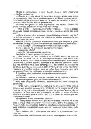 123


    Abracei-o, compungido, e sem desejar chocá-lo com inoportunas
revelações, expliquei-me:
    — Cláudio M.... sois vítima de lamentável engano. Vossa casa antiga
cerrou-se com os olhos físicos que já desapareceram! Encarcerastes o espírito
num sonho vão de mentirosas riquezas. A morte vos arrebatou a alma do
domicilio carnal, vai para mais de quarenta anos.
    O ancião esbugalhou os olhos angustiados. Não relutou. Desatou em
pranto convulso, dilacerando-me as fibras mais Intimas.
    — Bem o sinto! — murmurou, inspirando compaixão. — Tenho a cabeça
afogueada, incapaz de raciocinar; mas... e o ouro, o ouro que ajuntei com tanto
suor?
    — Reparai vossas mãos, agora que divina claridade vos bafeja o espírito! O
patrimônio, acumulado à custa das dificuldades alheias, converteu-Se em
lodacentos detritos. Notai!
    Meu avô pôs-se a contemplar as massas de lama que abraçava, e gritou,
aterrorizado. Em seguida, pousando em mim os olhos lacrimosos, considerou:
    — Será o castigo? Minha falta para com Ismênia exigia punição...
    Como os soluços lhe asfixiassem a garganta, interroguei:
    — A quem vos referis?
    — A minha irmã, cujos direitos espezinhei.
    Sensibilizando-nos, intensamente, prosseguiu:
—      Sois enviados de Deus, e ouvi-me em confissão. Ao morrer, meu pai
confiou-me uma irmã, que não era filha legítima de nossa casa. Minha mãe,
dedicada e santa, criou-a com o mesmo infinito desvelo que a mim mesmo.
Quando me vi, porém, sôzinho, escorracei-a do ambiente doméstico. Provei
que não partilhava meus laços consangüíneos, para melhor assenhorear-me
da fortuna que meu pai nos legara. A pobrezinha implorou e sofreu; no entanto,
releguei-a a miserável destino, cioso da sólida base financeira que havia
conseguido. Fiquei rico, multipliquei os cabedais, ganhei sempre...
    E fixando as mãos enodoadas, prosseguia amargurosamente:
    — E agora?...
    Ia consolá-lo, abrir-lhe o coração comovido até às lágrimas; Calderaro,
porém, fêz-me imperioso gesto, recomendando-me silêncio.
    Meu triste antepassado continuou, descortinando-me novos campos ao
sentimento:
    — Onde viverão meus parentes, cujo futuro me preocupava? onde rolará o
dinheiro que amontoei penosamente, olvidando minha própria alma? onde
respirará minha irmã, a quem despojei de todos os recursos? porque não me
ensinaram, na Terra, que a vida prosseguiria para além do sepulcro? estarei
efetivamente (morto) para o mundo, ou louco e cego? Ah! mísero que sou!
quem me socorrerá?
    Alongando os braços ressequidos, suplicava:
    — Tende piedade de mim! Meus pais foram levados ao túmulo, há muitos
anos, e meus filhos, certamente, me esqueceram... Estou desprezado, sem
ninguém. Valei-me, emissários do Eterno! não abandoneis um ancião traído em
suas ambições e propósitos! agora, que me reconheço, tenho medo, muito
medo...
    Demorando em mim o olhar que grossa cortina de lágrimas ensombrava,
observou:
— Meus familiares olvidaram-me o devotamento. Só uma pessoa no mundo se
 