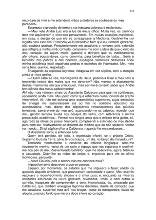 124


recordará de mim e me estenderia mãos protetores se soubesse do meu
paradeiro...
    Estampou expressão de ternura na máscara dolorosa e esclareceu:
    — Meu neto André Luiz era a luz de meus olhos. Muita vez, os carinhos
dele me aquietavam o torturado pensamento. Em muitas ocasiões manifestei,
em casa, o desejo de que ele se consagrasse à Medicina. Destinei-lhe um
legado para esse fim. Pretendia vê-lo fazendo o bem que eu, homem ignorante,
não soubera praticar. Frequentemente me assaltava o remorso pela extorsão
que infligira a minha irmã; contudo, consolava-me com a ideia de que o neto do
meu coração, de algum modo, gastaria o dinheiro que eu indêbitamente
aferrolhara, educando-se, como convinha, para beneficio de todos... Seria o
benfeitor dos pobres e dos doentes, espargiria sementes dadivosas onde
minha existência inútil espalhara pedras e espinhos de insensatez. Meu neto
seria belo, querido, respeitado...
    Enxugando as copiosas lágrimas, indagava em voz súplice, com a atenção
presa a meus gestos:
    — Quem sabe se vós, mensageiros de Deus, poderíeis levar a meu neto a
tremenda noticia dos males que me devoram? Não mereço o afastamento
destas masmorras em que enlouqueci, mas ser-me-á consolo saber que André
tem ciência dos meus padecimentos!
Ah! não mais valeram sinais do Assistente Calderaro para que me contivesse,
esperando ainda mais. Meu peito como que rebentara numa torrente de pranto
irreprimível. Ali, não me achava ante assembléias superiores, cujas emissões
de energia me sustentassem até ao fim no combate educativo da
autodisciplina, mas, diante dos deploráveis remanescentes das paixões
terrestres. Lembrei-me do meu avô, acariciando-me os cabelos; recordei que
meu genitor sempre aludia aos desejos do velho, com referência à minha
preparação acadêmica... Pensei nos longos anos que o mísero teria gasto, ali,
agarrado às ideias de posse financeira; compreendi a extensão de meu débito
para com ele, relativamente ao diploma de médico que eu não soubera honrar
no mundo... Dirigi súplice olhar a Calderaro, rogando-lhe me perdoasse...
    O Assistente sorriu e entendeu tudo.
    Quem terá perdido, de todo, a expressão infantil, se o próprio Cristo,
Supremo Guia da Terra, abriu tenros braços, um dia, no berço da manjedoura?
    Tornando mentalmente a cenários da infância longínqua, senti-me
novamente menino; venci de um salto o espaço que nos separava e ajoelhei-
me aos pés do meu desventurado benfeitor, que me observava, agora, trêmulo
e assustado. Cobri-lhe as mãos de beijos e, erguendo para ele os olhos
lacrimosos, perguntei:
    — Vovô Cláudio, pois o senhor não me conhece mais?
    Impossível seria descrever o que se passou.
    Esqueci, por momentos, os estudos que me impusera a fazer; olvidei os
quadros daquele ambiente, que provocavam curiosidade e pavor. Meu espírito
respirava o reconhecimento sincero e o amor puro; e, enquanto as míseras
entidades emuradas na usura gritavam, revoltadas, umas, e riam outras à
sorrelfa, incapazes de compreender a cena improvisada, eu, amparado por
Calderaro, que também enxugava lágrimas discretas, diante da comoção que
me assaltara, sustentei meu avô nos braços, como se transportara, louco de
alegria, precioso fardo que me era doce e leve ao coração.
 