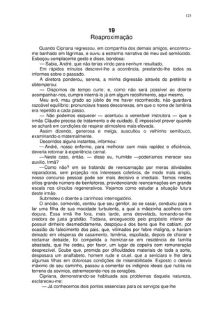125



                                 19
                            Reaproximação
     Quando Cipriana regressou, em companhia dos demais amigos, encontrou-
me banhado em lágrimas, e ouviu a estranha narrativa de meu avô semilúcido.
Esboçou complacente gesto e disse, bondosa:
     — Sabia, André, que não terias vindo para nenhum resultado.
     Em rápidos minutos descrevi-lhe a ocorrência, prestando-lhe todos os
informes sobre o passado.
     A diretora ponderou, serena, a minha digressão através do pretérito e
obtemperou:
     — Dispomos de tempo curto; e, como não será possível ao doente
acompanhar-nos, cumpre interná-lo já em algum recolhimento, aqui mesmo.
     Meu avô, mau grado ao júbilo de me haver reconhecido, não guardava
razoável equilíbrio: pronunciava frases desconexas, em que o nome de Ismênia
era repetido a cada passo.
     — Não podemos esquecer — acentuou a venerável instrutora — que o
irmão Cláudio precisa de tratamento e de cuidado. Ë impossível prever quando
se achará em condições de respirar atimosfera mais elevada.
     Assim dizendo, generosa e meiga, auscultou o velhinho semilouco,
examinando-o maternalmente.
     Decorridos alguns instantes, informou:
     — André, nosso enfermo, para melhorar com mais rapidez e eficiência,
deveria retornar à experiência carnal.
     — Neste caso, então, — disse eu, humilde —poderíamos merecer seu
auxilio, Irmã?
     — Como não? em se tratando de reencarnação por meras atividades
reparadoras, sem projeção nos interesses coletivos, de modo mais amplo,
nosso concurso pessoal pode ser mais decisivo e imediato. Temos nestes
sítios grande número de benfeitores, providenciando reencarnações em grande
escala nos círculos regenerativos. Vejamos como estudar a situação futura
deste irmão.
     Submeteu o doente a carinhoso interrogatório.
     O ancião, comovido, contou que seu genitor, ao se casar, conduziu para o
lar uma filha de sua mocidade turbulenta, a qual a mãezinha acolhera com
doçura. Essa irmã lhe fora, mais tarde, ama desvelada, tornando-se-lhe
credora de justa gratidão. Todavia, enceguecido pelo propósito inferior de
possuir dinheiro desmedidamente, despojou-a dos bens que lhe cabiam, por
ocasião do falecimento dos pais, que, vitimados por febre maligna, o haviam
deixado em vésperas de casamento. Ismênia, espoliada, depois de chorar e
reclamar debalde, foi compelida a homiziar-se em residência de família
abastada, que lhe cedeu, por favor, um lugar de copeira com remuneração
desprezível. Soube que, premida por dificuldades materiais de toda a sorte,
desposara um analfabeto, homem rude e cruel, que a seviciara e lhe dera
algumas filhas em dolorosas condições de miserabilidade. Exposto o desvio
máximo de seu caminho, passou a comentar os indignos ideais que nutria no
terreno da sovinice, estremecendo-nos os corações.
     Cipriana, demonstrando-se habituada aos problemas daquela natureza,
esclareceu-me:
      — Já conhecemos dois pontos essenciais para os serviços que lhe
 