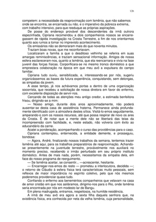126


competem: a necessidade da reaproximação com Ismênia, que não sabemos
onde se encontra, se encarnada ou não, e o imperativo da pobreza extrema,
com trabalho intensivo, para que reeduque as próprias aspirações.
     De posse do endereço provável dos descendentes da irmã outrora
espezinhada, Cipriana recomendou a dois companheiros nossos se encarre-
gassem de rápida investigação na Crosta Terrestre, a fim de nos orientarmos
quanto aos rumos a tomar no imprevisto acontecimento.
     Os emissários não se demoraram mais do que noventa minutos.
     Traziam boas novas, que me reconfortavam.
     Localizaram a família a que o desditoso velhinho se referira em suas
amargas reminiscências, e traziam sensacional informação. Amigos de nossa
esfera esclareceram-nos, quanto a Ismênia, que ela reencarnara e vivia na fase
juvenil das forças físicas. Corporificara-se no mesmo tronco doméstico a que
emprestara colaboração na época em que meu avô a expulsara do campo
familiar.
     Cipriana tudo ouviu, sensibilizada, e, interessando-se por nós, sugeriu
organizássemos as bases da futura experiência, conquistando, sem delongas,
as simpatias da jovem.
     A esse tempo, já nos achávamos portas a dentro de uma organização
socorrista, que recebeu a solicitação de nossa diretora em favor do enfermo,
com excelente disposição de servir-nos.
     Cercando de todas as atenções meu antigo credor, a estimada benfeitora
frisou, dirigindo-se a mim:
     — Nosso amigo, durante dois anos aproximadamente, não poderá
ausentar-se desta casa de assistência fraterna. Permanece ainda profunda-
mente identificado com a atmosfera destes sítios. Visitá-lo-emos seguidamente,
amparando-o com os nossos recursos, até que possa respirar de novo os ares
da Crosta. Ë de notar que a mente dele não se libertará das teias da
incompreensão com facilidade, e, neste estado, não volveria com êxito ao
educandàrio da carne.
     Acatei a ponderação, acompanhando o curso das providências para o caso.
     Cipriana contemplou, enternecida, a entidade demente, e prosseguiu,
bondosa:
     — Agora, André, finalizando nossos trabalhos da semana, tentemos trazer
Ismênia até aqui, para os trabalhos preparatórios de reaproximação. Achando-
se presentemente na juventude terrestre, provàvelmente nos auxiliará no
momento preciso, recebendo o irmão perturbado em seu próprio instituto
doméstico. Antes de mais nada, porém, necessitamos da simpatia dela, em
face do nosso programa de reerguimento.
     — Se Ismênia aceitar, se consentir... —acrescentei, hesitante.
     — Encarregar-nos-emos do resto — prometeu a interlocutora, decidida —;
o retorno de Cláudio à esfera física terá características muito pessoais, sem
reflexos de maior importância no espírito coletivo, pelo que nós mesmos
poderemos providenciar quase tudo.
     Confiando o enfermo aos beneméritos companheiros que velavam na casa
de amor cristão em que nos asiláramos, dirigimo-nos para o Rio, onde Ismênia
seria encontrada por nós em modesto lar de Bangu.
     Em plena madrugada, entramos, respeitosos, na humilde residência.
     A irmã de meu avô era agora a sexta filha daquela senhora que, na
existência física, era conhecida por neta da velha Ismênia, cuja personalidade,
 