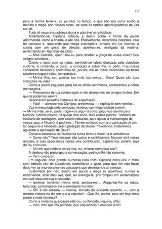 127


para a família terrena, se perdera no tempo, e que não era outra senão a
menina e moça, sob nossos olhos, de volta às tarefas aperfeiçoadoras da luta
carnal.
     Tudo ali respirava pobreza digna e adorável simplicidade.
     Adiantando-se, Cipriana colocou a destra sobre a fronte da jovem
adormecida, como a chamá-la até nós. Efetivamente, decorridos instantes, veio
ter conosco e, reparando que nossa orientadora, envolta em luz intensa, a
cobria com um gesto de bênção, ajoelhou-se, desligada da matéria,
exclamando em lágrimas de júbilo:
     — Mãe Celestial, quem sou eu para receber a graça de vossa visita? Sou
indigna servidora...
     Cobriu o rosto com as mãos, sentindo-se talvez ofuscada pela claridade
sublime, e contendo, a custo, a comoção a estuar-lhe no peito; mas nossa
veneranda benfeitora aproximou-se, pousou-lhe as mãos carinhosas na basta
cabeleira negra e falou, compassiva:
     — Minha filha, sou apenas tua irmã, tua amiga... Ouve! Quais são tuas
intenções na vida?
     Como a jovem erguesse para ela os olhos lacrimosos, acrescentou a nobre
mensageira:
     — Precisamos de tua colaboração e não desejamos ser amigos Inúteis. Em
que te podemos servir?
     Decorreram pesados instantes de expectação.
     — Fala! — acrescentou Cipriana, prestimosa —; explica-te sem receios...
     Voz entrecortada pela comoção, lembrou com ingenuidade juvenil:
— Minha mãe, se eu puder rogar-vos alguma coisa, peço-vos auxilio para
Nicanor. Somos noivos, há quase dois anos, mas somos pobres. Trabalho na
indústria de tecelagem, com salário reduzido, para ajudar à manutenção de
nossa casa, e Nicanor é pedreiro... Temes sonhado com a organização de um
lar pequeno e modesto, sob a proteção da Divina Providência. Poderemos
aguardar a aprovação de Deus?
     Cipriana estampou na fisionomia suma ternura materna e considerou:
     — Como não? Teus desejos são justos e santificantes. Nicanor terá nosso
amparo, e tuas esperanças nossa viva contribuição. Esperamos, porém, algo
de teu concurso...
     — Ah! em que poderia servir-vos, eu, mísera serva que sou?
     A diretora não prolongou a conversação, pedindo-lhe tão somente:
     — Vem conosco!
     Em seguida, com grande surpresa para mim. Cipriana cobriu-lhe o rosto
com estreito véu de substância semelhante a gaze, para que lhe não fosse
dado ver as impressionantes paisagens que deveríamos atravessar.
     Sustentada por nós, dentro em pouco a moça se ajoelhava, curiosa e
enternecida, ante meu avô, que, ao enxergá-la, prorrompeu em exclamações
em que ressumbrava ansiedade:
     — Ismênia! Ismênia! minha irmã, perdoa-me!... Afagando-lhe as mãos,
torturado, contemplava-lhe o semblante humilde:
     — Oh! é ela mesma — insistia, tomado de evidente espanto —, com a
mesma tristeza do dia em que a expulsei!... Que fêz, porém, para ser hoje mais
jovem e mais formosa?
     Como a visitante guardasse silêncio, confundida, inquiria, aflito:
     — Dize, dize que me perdoas, que esquecerás o mal que te fiz!
 