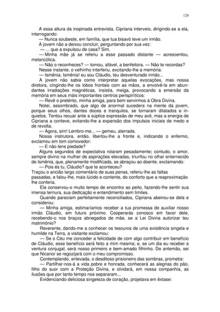 128


     A essa altura da inopinada entrevista, Cipriana interveio, dirigindo-se a ela,
interrogando:
     — Nunca soubeste, em família, que tua bisavó teve um irmão.
     A jovem não a deixou concluir, perguntando por sua vez:
     — ... que a expulsou de casa? Sim.
     — Minha mãe já se referiu a esse passado distante — acrescentou,
melancólica.
     — Não o reconheces? — tomou, afável, a benfeitora. — Não te recordas?
     Nesse instante, o velhinho interferiu, excitando-lhe a memória:
     — Ismênia, Ismênia! eu sou Cláudio, teu desventurado irmão...
     A jovem não sabia como interpretar aquelas evocações, mas nossa
diretora, cingindo-lhe os lobos frontais com as mãos, a envolvê-la em abun-
dantes irradiações magnéticas, insistia, meiga, provocando a emersão da
memória em seus máis importantes centros perispiríticos:
     — Revê o pretérito, minha amiga, para bem servirmos à Obra Divina.
     Notei, assombrado, que algo de anormal sucedera na mente da jovem,
porque seus olhos, dantes doces e tranquilos, se tornaram dilatados e in-
quietos. Tentou recuar ante a súplice expressão de meu avô, mas a energia de
Cipriana a conteve, evitando-lhe a expansão dos impulsos iniciais de medo e
de revolta.
     — Agora, sim! Lembro-me... — gemeu, aterrada.
     Nossa instrutora, então, libertou-lhe a fronte e, indicando o enfermo,
exclamou em tom comovedor:
     — E não tens piedade?
     Alguns segundos de expectativa rolaram pesadamente; contudo, o amor,
sempre divino na mulher de aspirações elevadas, triunfou no olhar enternecido
de Ismênia, que, plenamente modificada, se abraçou ao doente, exclamando:
     — Pois és tu, Cláudio? que te aconteceu?
Traçou o ancião largo comentário de suas penas, referiu-lhe as faltas
passadas, e falou-lhe, mais lúcido e contente, do conforto que a reaproximação
lhe conferia.
     Ela conservou-o muito tempo de encontro ao peito, fazendo-lhe sentir sua
imensa ternura, sua dedicação e entendimento sem limites.
     Quando pareciam perfeitamente reconciliados, Cipriana abeirou-se dela e
considerou:
     — Minha amiga, estimaríamos receber a tua promessa de auxiliar nosso
irmão Cláudio, em futuro próximo. Cooperarás conosco em favor dele,
recebendo-o nos braços abnegados de mãe, se a Lei Divina autorizar teu
matrimônio?
     Reverente, dando-me a conhecer os tesouros de uma existência singela e
humilde na Terra, a visitante exclamou:
     — Se o Céu me conceder a felicidade de com algo contribuir em benefício
de Cláudio, esse benefício será feito a mim mesma; e, se um dia eu receber a
ventura conjugal, será nosso primeiro e bem-amado filhinho. De antemão, sei
que Nicanor se regozijará com o meu compromisso.
     Contemplando, enlevada, o desditoso prisioneiro das sombras, prometia:
     — Partilhar-nos-á a vida pobre e honrada, conhecerá as alegrias do pão,
filho do suor com a Proteção Divina, e olvidará, em nossa companhia, as
ilusões que por tanto tempo nos separaram...
     Evidenciando deliciosa singeleza de coração, projetava em êxtase:
 