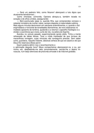 129


     — Será um pedreiro feliz, como Nicanor! abençoará a luta digna que
atualmente bendizemos!...
     Como chorasse, comovida, Cipriana abraçou-a, também tocada no
coração e de olhos úmidos, assegurando:
     — Bem-aventurada sejas tu, querida filha, que compreendes conosco o
celestial ministério da mulher nobre, sempre disposta à maternidade sublime.
Mais alguns minutos decorreram em salutares entendimentos, e, quando o Sol
engrinaldava o horizonte de tonalidades diamantinas, de novo estávamos no
modesto aposento de Ismênia, ajudando-a a retomar o aparelho fisiológico e a
olvidar a ocorrência que vivera, junto de nós, na esfera do Espírito.
    Acordou no veículo pesado, experimentando ignoto júbilo. Tinha a mente
refrescada de idéias felizes. Teve a nítida impressão de que tornava de
maravilhosa romagem, cujas minúcias não conseguiria precisar. Sem saber
como, guardava, naquele instante, absoluta certeza de que se casaria e de que
Deus lhe reservava ditoso porvir.
    Quem poderia definir-nos o reconhecimento e
a admiração daquela hora? Meus companheiros abençoaram-na, e eu, por
minha vez, desØedindo-me dela comovidamente, osculei-lhe a destra mi-
núscula, num beijo silencioso de profunda amizade e de indizível gratidão.
 