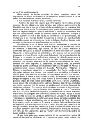 13


ao lar, finda a cotidiana tarefa.
      «Referimo-nos às bastas multidões de almas indecisas, presas da
ingratidão e da dúvida, da fraqueza e da dissipação, almas formadas à luz da
razão, mas escravizadas à tirania do instinto».
      E num rasgo de humildade cristã, Eusébio continuou:
      - «Falamos de todos nós, viajores que extravagamos no deserto da própria
negação; de nós, pássaros de asas partidas, que tentamos voar ao ninho da
liberdade e da paz, e que, no entanto, ainda nos debatemos no chavascal dos
prazeres de ínfima estofa. Porque não represar o curso das paixões corrosivas
que nos flagelam o espírito? porque não sofrear o ímpeto da animalidade, em
que nos comprazemos, desde os primeiros laivos de raciocínio? Sempre o
terrível dualismo da luz e das trevas, da compaixão e da perversidade, da
inteligência e do impulso bestial. Estudamos a ciência da espiritualidade
consoladora desde os primórdios da razão, e, todavia, desde as épocas mais
remotas, consagramo-nos ao aviltamento e ao morticínio.
      «Cantávamos hinos de louvor com Krishna, aprendendo o conceito da
imortalidade da alma, à sombra das árvores augustas que aspiram aos cimos
do Himalaia, e descíamos, logo depois, ao vale do Ganges, matando e
destruindo para gozar e possuir. Soletrávamos o amor universal com Sidarta
Gautama, e perseguíamos os semelhantes, em aliança com os guerreiros
cingaleses e hindus. Fomos herdeiros da Sabedoria, nos tempos distantes da
Esfinge, e, no entanto, da reverência aos mistérios da iniciação passávamos à
hostilidade sanguissedenta, nas margens do Nilo. Acompanhando a arca
simbólica dos hebreus, reiteradas vezes líamos os mandamentos de Jeová,
contidos nos rolos sagrados, e, desatentos, os esquecíamos, ao primeiro
clangor de guerra aos fiisteus. Chorávamos de comoção religiosa em Atenas, e
assassinávamos nossos irmãos em Esparta. Admirávamos Pitágoras, o
filósofo, e seguíamos Alexandre, o conquistador. Em Roma, conduzíamos
oferendas valiosas aos deuses, nos maravilhosos santuários, exaltando a
virtude, para desembainhar as armas, minutos depois, no átrio dos templos,
disseminando a morte e entronizando o crime; escrevíamos formosas sen-
tenças de respeito à vida, com Marco Aurélio, e ordenávamos a matança de
pessoas limpas de culpa e úteis à sociedade. Com Jesus, o Divino Crucificado,
nossa atitude não tem sido diferente. Sobre os despojos dos mártires, imolados
nos circos, vertemos rios de sangue em vindita cruel, armando fogueiras do
sectarismo religioso. Suportamos administradores arbitrários e ignominiosos,
de Nero a Diocleciano, porque tínhamos fome de poder, e quando Constantino
nos abriu as portas da dominação política, convertemo-nos de servos aparente-
mente fiéis ao Evangelho em criminosos árbitros do mundo. Pouco a pouco
esquecemos os cegos de Jericó, os paralíticos de Jerusalém, as crianças do
Tiberíades, os pescadores de cafarnaum, para afagar as testas coroadas dos
triunfadores, embora soubéssemos que os vencedores da Terra não podem
fugir à peregrinação ao sepulcro. Tornou-se a ideia do Reino de Deus fantasia
de ingênuos, pois não largávamos o lado direito dos príncipes, sequiosos de
fastígio mundano. Ainda hoje, decorridos quase vinte séculos sobre a cruz do
Salvador, benzemos baionetas e canhões, metralhadoras e tanques de assalto,
em nome do Pai Magnânimo, que faz refulgir o sol da misericórdia sobre os
justos e sobre os injustos.
      «É por esta razão que nossos celeiros de luz permanecem vazios. O
vendaval das paixões fulminantes de homens e de povos passa ululante, de
 