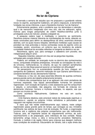 130



                                   20
                           No lar de Cipriana
    Encerrada a semana de estudos que me propusera e guardando valores
novos no espírito, acompanhei Calderaro, em pleno crepúsculo, à benemérita
fundação nas zonas inferiores, a que o Assistente chamara “Lar de Cipriana”.
     Extremamente perplexo, ante o problema que me demandava a atenção,
qual o de reencontro inesperado com meu avô, não me sobravam, agora,
motivos para longas perquirições de ordem filosófico-científica junto à
privilegiada cultura do instrutor, prestes a despedir-se.
     A pesquisa cedera lugar à meditação, o raciocínio ao sentimento.
Recolhera extenso material referente às manifestações da mente, obtendo va-
liosas conclusões para definir os desequilíbrios da alma; examinara diversos
doentes, com os quais travara relações; identificara moléstias cujas causas se
prendiam às mais profundas e menos conhecidas raízes do espírito: entre as
novidades, porém, encontrara um enfermo que me transferira da ardente
curiosidade intelectual às acuradas reflexões no tangente ao destino e ao ser.
     Reconhecia, agora, que, para conseguir a sabedoria com proveito, era
indispensável adquirir amor.
       Naqueles instantes, calavam em meu ser as perguntas inquietas,
sofreadas pelo coração dolorido.
     Poderia, em verdade, ter avançado muito no domínio dos conhecimentos
novos, conquistado simpatias prestigiosas, renovado as concepções da vida e
do Universo, melhorando-as; no entanto, de que me valeriam semelhantes
troféuz, se me não fôsse possível socorrer um benfeitor em dificuldade?
     De pensamento fixo na surpreendente questão da hora, cheguei, em
companhia de Calderaro, àenorme instituição em que Cipriana administrava o
constante beneficio de seu devotamento fraternal.
     Tratava-se, a meu ver, de casa socorrista diferente de quantas conhecia;
parecia grande centro de trabalho prôpriamente terrestre.
     A maioria dos companheiros que ai se agitavam não eram portadores de
luminosa expressão, mas típicas personalidades humanas em processo
regenerador. Com exceção de Cipriana. e dos assessores que lhe compunham
o séquito, a comunidade, não pequena, era formada de criaturas evi-
dentemente inferiores: homens e mulheres análogos, no aspecto, aos que
povoam os círculos carnais.
     Como acontecia habitualmente, Calderaro me veio em auxílio,
esclarecendo:
     - Irmã Cipriana idealizou este amorável reduto de restauração espiritual, e
concretizou-o, usando os próprios irmãos sofredores e perturbados que
vagueiam nas regiões circunvizinhas.
     É claro que não reside sistemàticamente aqui; todavia, neste colégio
regenerador passa grande parte do tempo, que consagra ao seu ministério
santificante nas esferas de baixo nível de evolução. No fundo, a organização
funciona sob a vigilância dos próprios companheiros que vão melhorando.
Trata-se, pois, de importante escola de reajustamento anímico, de auto-
reconhecimento e de preparação, para individuos de boa vontade. Nossa
benemérita amiga iniciou a obra e tornou-se-lhe provedora fidelíssima.
Contudo, o instituto é de região inferior para criaturas que desejem melhorar
suas condições de existência. Educandário de trânsito, sob a ação direta dos
 