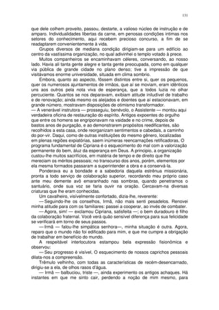 131


que dele colhem proveito, passou, destarte, a valioso núcleo de instrução e de
amparo. Individualidades libertas da carne, em penosas condições intimas nos
setores do conhecimento, aqui recebem precioso concurso, a fim de se
readaptarem convenientemente à vida.
     Grupos diversos de mediana condição dirigiam-se para um edifício ao
centro da vastíssima organização, no qual adivinhei o templo votado à prece.
     Muitos companheiros se encaminhavam céleres, conversando, ao nosso
lado. Havia ali tanta gente alegre e tanta gente preocupada, como em qualquer
via pública de grande cidade no plano denso; tive a impressão de que
visitávamos enorme universidade, situada em clima sombrio.
     Embora, quanto ao aspecto, fôssem distintos entre si, quer os pequenos,
quer os numerosos ajuntamentos de irmãos, que aí se moviam, eram idênticos
uns aos outros pela nota viva de esperança, que a todos luzia no olhar
percuciente. Quantos se nos deparavam, exibiam atitude iniludível de trabalho
e de renovação; ainda mesmo os aleijados e doentes que aí estacionavam, em
grande número, mostravam disposições de otimismo transformador.
— A venerável instrutora — prosseguiu, benévolo, o Assistente — montou aqui
verdadeira oficina de restauração do espírito. Antigos expoentes do orgulho
que entre os homens se engriponavam na vaidade e no crime, depois de
bastos anos de purgação, e ao demonstrarem propósitos reedificantes, são
recolhidos a esta casa, onde reorganizam sentimentos e cabedais, a caminho
do por-vir. Daqui, como de outras instituições do mesmo gênero, localizadas
em plenas regiões expiatórias, saem inúmeras reencarnações retificadoras, O
programa fundamental de Cipriana é o esquecimento do mal com a valorização
permanente do bem, àluz da esperança em Deus. A principio, a organização
custou-lhe muitos sacrifícios, em matéria de tempo e de direito que lhe
mereciam os méritos pessoais; no transcurso dos anos, porém, elementos por
ela mesma formados passaram a superintender a obra e a conservá-la.
     Ponderava eu a bondade e a sabedoria daquela estrênua missionária,
pronta a todo serviço de colaboração superior, recordando meu próprio caso
ante meu demente avô emaranhado nas sombras, quando penetramos o
santuário, onde sua voz se faria ouvir na oração. Cercavam-na diversas
criaturas que lhe eram conhecidas.
     Um cavalheiro, visívelmente confortado, dizia-lhe, reverente:
     — Seguindo-lhe os conselhos, Irmã, não mais senti pesadelos. Renovei
minha atitude para com os familiares: passei a cooperar, ao invés de combater.
     — Agora, sim! — exclamou Cipriana, satisfeita —; o bem duradouro é filho
da colaboração fraternal. Você verá quão sensível diferença para sua felicidade
se verificará em torno de seus passos.
     — Irmã — falou-lhe simpática senhora—, minha situação é outra. Agora,
reparo que o mundo não foi edificado para mim, e que me cumpre a obrigação
de trabalhar em benefício do mundo.
     A respeitável interlocutora estampou bela expressão fisionômica e
observou:
     — Seu progresso é visível, O esquecimento de nossos caprichos pessoais
dilata-nos a compreensão.
     Trêmulo velhinho, com todas as características de recém-desencarnado,
dirigiu-se a ela, de olhos rasos d’água.
     — Irmã — balbuciou, triste —, ainda experimento os antigos achaques. Há
instantes em que me sinto cair, perdendo a noção de mim mesmo, para
 