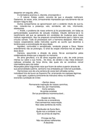 132


despertar em seguida, aflito...
     A orientadora acariciou-o, discreta, encorajando-o:
     — É natural. Esteja, porém, convicto de que a situação melhorará.
Gastamos, às vezes, anos, armazenando impressões que naturalmente não se
esvaem nalguns dias.
     Outros companheiros se aproximavam com o evidente intuito de ouvi-la,
mas, notando-nos a presença, veio, sorridente, até nós, informando,
obsequiosa:
     — André, o problema de nosso enfermo já foi providenciado, em todas as
particularidades suscetíveis de solução imediata. Cláudio demorar-se-á no
recolhimento até que se apresente em condições de mudança para nosso
instituto regenerativo. Aqui se preparará convenientemente para o retorno aos
círculos carnais. Tudo se processará com a harmonia desejável. Além disto,
nossos cooperadores estão instruídos quanto ao auxílio que devemos a
Ismênia para a concretização de seus ideais.
     Agradeci, confundido e sensibilizado, rendendo graças a Deus. Nosso
entendimento não se prolongou. O sinal da oração chamava-nos ao alegre e
doce dever.
     Cipriana, assumindo a direção da prece, fêz-se acompanhar pelos
colaboradores diretos que a seguiam no momento.
     De alma genuflexa, vi-a de olhos erguidos para o alto, de onde jorrava
intensa luz sobre a sua fronte... Do tórax, do cérebro e das mãos brotavam
radiosas emissões de força divina, das quais ela se constituía visível
intermediária para nós todos.
Alcançados pelos fulgurantes raios que fluiam de esfera superior através de
sua personalidade sublime, sentíamo-nos embalados por indizível suavidade...
     Harmonioso coro de uma centena de vozes bem afinadas cantou
inolvidável hino de louvor ao Supremo Pai, arrancando-me copiosas lágrimas.
     Logo após, a palavra comovente da instrutora vibrou no ambiente,
exorando a proteção do Cristo:

                             «Senhor Jesus,
                Permanente inspiração de nossos caminhos,
                        Abre-nos, por misericórdia,
                              Como sempre,
                            As portas excelsas
                   De tua providência incomensurável...

                             Doador da Vida,
                         Acorda-nos a consciência
                       Para semearmos ressurreição
                       Nos vales sombrios da morte;

                        Distribuidor do Sumo Bem,
                        Ajuda-nos a combater o mal
                         Com as armas do espírito;

                              Príncipe da Paz,
                         Não nos deixes indiferentes
                                 À discórdia
 