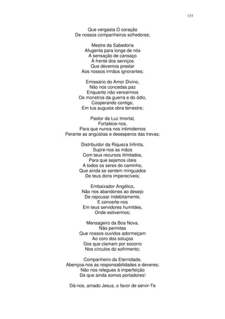 133


         Que vergasta O coração
    De nossos companheiros sofredores;

           Mestre da Sabedoria
        Afugenta para longe de nós
          A sensação de cansaço
           À frente dos serviços
           Que devemos prestar
       Aos nossos irmãos ignorantes;

         Emissário do Amor Divino,
          Não nos concedas paz
         Enquanto não vencermos
      Os monstros da guerra e do ódio,
           Cooperando contigo,
       Em tua augusta obra terrestre;

            Pastor da Luz Imortal,
               Fortalece-nos,
      Para que nunca nos intimidemos
Perante as angústias e desesperos das trevas;

       Distribuidor da Riqueza Infinita,
              Supre-nos as mãos
        Com teus recursos ilimitados,
           Para que sejamos úteis
       A todos os seres do caminho,
      Que ainda se sentem minguados
         De teus dons imperecíveis;

          Embaixador Angélico,
       Não nos abandones ao desejo
        De repousar indebitamente,
              E converte-nos
       Em teus servidores humildes,
             Onde estivermos;

        Mensageiro da Boa Nova,
               Não permitas
      Que nossos ouvidos adormeçam
           Ao coro dos soluços
       Dos que clamam por socorro
        Nos círculos do sofrimento;

       Companheiro da Eternidade,
Abençoa-nos as responsabilidades e deveres;
      Não nos relegues à imperfeição
     De que ainda somos portadores!

  Dá-nos, amado Jesus, o favor de servir-Te
 