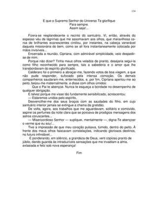 134


              E que o Supremo Senhor do Universo Te glorifique
                              Para sempre.
                              Assim seja!...

     Fizera-se resplandecente o recinto do santuário. Vi, então, através do
espesso véu de lágrimas que me assomavam aos olhos, que maravilhosa co-
roa de brilhantes evanescentes cintilou, por instantes, na cabeça venerável
daquela missionária do bem, como se ali fora instantaneamente colocada por
mãos invisíveis...
     Encerrada a reunião, Cipriana, com admirável simplicidade, veio despedir-
se de mim.
     Porque não dizer? Tinha meus olhos velados de pranto, desejaria segui-la
como filho reconhecido para sempre, tais a sabedoria e o amor que lhe
transbordavam do espírito glorificado.
     Calderaro foi o primeiro a abraçar-me, fazendo votos de boa viagem, a que
não pude responder, sufocado pela intensa comoção. Os demais
companheiros saudaram-me, enternecidos, e, por fim, Cipriana apertou-me ao
peito, beijou-me maternalmente, e disse com olhos úmidos:
        Que o Pai te abençoe. Nunca te esqueça a bondade no desempenho de
qualquer obrigação.
     E talvez porque me visse tão fundamente sensibilizado, acrescentou:
     — Estaremos unidos pelo espírito.
     Desvencilhei-me dos seus braços com as saudades do filho, em cujo
santuário interior jamais se extingue a chama da gratidão.
     De volta, agora, aos trabalhos que me aguardavam, solitário e comovido,
aspirei os perfumes da noite clara que se povoava de prodigios mensagens dos
astros coruscantes...
     — Misericordioso Senhor — supliquei, mentalmente —, digna-Te abençoar
o verme que eu sou!...
     Tive a impressão de que meu coração pulsava, túmido, dentro do peito. À
frente dos meus olhos faiscavam constelações, indicando gloriosos destinos,
no futuro infindável...
      E ponderando, em silêncio, a grandeza de Deus, verti copioso pranto de
júbilo, dando guarida às intraduzíveis sensações que me invadiam a alma,
extasiada e feliz sob nova esperança!

                                     Fim
 