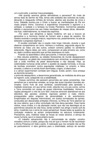 14


um a outro pólo, a semear maus presságios.
      «Até quando seremos gênios demolidores e perversos? Ao invés de
servos leais do Senhor da Vida, temos sido soldados dos exércitos da ilusão,
deixando à retaguarda milhões de túmulos, abertos sob aluviões de cinza e
fumo. Debalde exortou-nos o Cristo a buscar as manifestações do Pai em
nosso próprio Intimo. Cevamos e expandimos ünicamente o egoísmo e a
ambição, a vaidade e a fantasia na Crosta Planetária. Contraímos pesados
débitos e escravizamo-nos aos tristes resultados de nossas obras, deixando-
nos ficar, indefinidamente, na messe dos espinhos.
      «Foi assim que atingimos a época moderna, em que a loucura se
generaliza e a harmonia mental do homem está a pique de soçobro. De
cérebro evolvido e coração imaturo, requintamo-nos, presentemente, na arte de
esfacelar o progresso espiritual. »
      O excelso orientador deu à oração mais longo intervalo, durante o qual
observei companheiros em torno. Homens e mulheres, segurando alguns for-
temente as mãos uns dos outros, exibiam extrema palidez no semblante
estarrecido. Alguns deles, por certo, compareciam ali pela primeira vez, como
eu, dado o extático assombro que se lhes estampava no rosto.
      Fixando na assembléia o olhar percuciente, o Instrutor prosseguiu:
— (Nos séculos pretéritos, as cidades florescentes do mundo desapareciam
pelo massacre, ao gládio dos conquistadores sem entranhas, ou estacionavam
sob a onda mortífera da peste desconhecida e não atacada. Hoje, as
coletividades humanas ainda sofrem o assédio da espada homicida, e chuvas
de bombas arremetem contra populações indefesas; no entanto, a febre
amarela, a cólera e a varíola foram dominadas; a lepra, a tuberculose
e o câncer experimentam combate sem tréguas. Existe, porém, nova ameaça
ao domicílio terrestre:
o profundo desequilíbrio, a desarmonia generalizada, as moléstias da alma que
se ingerem, sutis, solapando-vos a estabilidade.
      «Vossos caminhos não parecem percorridos por seres conscientes, mas
semelham-se a estranhas veredas, ao longo das quais tripudiam duendes alu-
cinados. Como fruto de eras sombrias, caracterizadas pela opressão e
maldade recíprocas, em que temos vivido, odiando-nos uns aos outros, vemos
a Terra convertida em campo de quase intérminas hostilidades. Homens e
nações perseguem o mito do ouro fácil; criaturas sensíveis abandonam-se aos
distúrbios das paixões; cérebros vigorosos perdem a visão interior,
enceguecidos pelos enganos da personalidade e do autoritarismo.
Empenhados em disputas intermináveis, em duelos formidandos de opinião,
conduzidos por desvairadas ambições inferiores, os filhos da Terra abeiram-se
de novo abismo, que o olhar conturbado não lhes deixa perceber. Esse hiante
vórtice, meus irmãos, é o da alienação mental, que não nos desintegra só os
patrimônios celulares da vida física, senão também nos atinge o tecido sutil da
alma, invadindo-nos o cerne do corpo perispiritual. Quase todos os quadros da
civilização moderna se acham comprometidos na estrutura fundamental.
Precisamos, pois, mobilizar todas as forças ao nosso alcance, a serviço da
causa humana, que é a nossa própria causa.
      «O trabalho salvacionista não é exclusividade da religião: constitui
ministério comum a todos, porque dia virá em que o homem há de reconhecer
a Divina Presença em toda a parte. A realização que nos compete não se filia
ao particularismo: é obra genérica para a coletividade, esforço do servidor
 