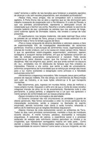 16


nada? teríamos o aljôfar de tais bençãos para fortalecer o propósito egoístico
de alcançar o céu sem escalas preparatórias, sem atividades purificadoras?
     «Nossa meta, meus amigos, não se compadece com o exclusivismo
ególatra. A Porta Divina não se abre a espiritos que se não divinizaram pelo
trabalho incessante de cooperação com o Pai Altíssimo. E o solo do Planeta, a
que vos prendeis provisôriamente, representa o abençoado círculo de
colaboração que o Senhor vos confia. Recolhei o orvalho celeste no escrínio do
coração sedento de paz; contemplai as estrelas que nos acenam de longe,
como sublimes ápices da Divindade; todavia, não olvideis o campo de lutas
presentes.
     «O espiritualismo, nos tempos modernos, não pode restringir Deus entre
as paredes de um templo da Terra, porque a nossa missão essencial é a de
converter toda a Terra no templo augusto de Deus.
     «Para a nossa vanguarda de obreiros decididos e valorosos passou a face
de experimentação fútil, de investigações desordenadas, de raciocínios
periféricos. Vivemos a estruturação de sentimentos novos, argamassando as
colunas do mundo vindouro, com a luz acesa em nosso campo íntimo. Natural
é que os aprendizes recém-chegados experimentem, examinem, operem
sondagens e evoquem teorias brilhantes, em que as hipóteses concorram ao
lado da exibição personalista: compreensível e razoável. Toda escola
caracteriza-se pelos diversos cursos, que lhe formam os quadros e as
disciplinas. Não nos dirigimos aqui, porém, aos que ainda sonham na clausura
do «eu», enredados nos mil obstáculos da fantasia que lhes cristaliza as
impressões. Falamos a vós outros, que sentis a sede de universalismo,
anônimos companheiros da humanidade que se esforça por emergir das trevas
para a luz. Como aceitardes a estagnação como princípio e a felicidade
exclusivista como fim?
     «Alimentemos a esperança renovadora. Não invoqueis Jesus para justificar
anseios de repouso indébito. Ele não atingiu as culminâncias da Ressurreição
sem subir ao Calvário, e as suas lições referem-se à fé que transporta
montanhas.
     Não reclamemos, pois, ingresso em mundos felizes, antes de melhorar o
nosso próprio mundo. Esquecei o velho erro de que a morte do corpo constitui
milagrosa imersão da alma no rio do encantamento. Rendamos culto à vida
permanente, à justiça perfeita, e adaptemo-nos à Lei que nos apreciará o
mérito sempre de conformidade com as nossas próprias obras.
     «Nosso ministério é de iluminação e de eternidade.
     «O Governo Universal não nos circunscreveu as atividades à guarda de
altares perecíveis. Não fomos convocados a velar no círculo particular duma
interpretação exclusivista, senão a cooperar na libertação do espírito
encarnado, abrindo horizontes mais claros à razão humana, refazendo o
edifício da fé redentora que as religiões literalistas esqueceram.
     «Sopros imensos da onda evolucionista varrem os ambientes da Terra.
Todos os dias ruem princípios convencionais, mantidos a titulo de invioláveis
durante séculos. A mente humana, perplexa, écompelida a transições
angustiosas. A subversão de valores, a experiência social e o processo
acelerado de seleção pelo sofrimento coletivo perturbam os timidos e os
invigilantes, que representam esmagadora maioria em toda parte... Como
atender a esses milhões de necessitados espirituais, se não receberdes a
responsabilidade do socorro fraterno? como sanar a loucura incipiente, se não
 