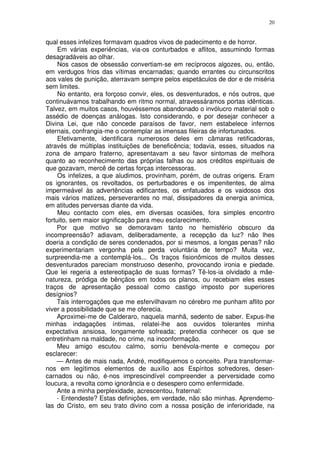 20


qual esses infelizes formavam quadros vivos de padecimento e de horror.
     Em várias experiências, via-os conturbados e aflitos, assumindo formas
desagradáveis ao olhar.
     Nos casos de obsessão convertiam-se em recíprocos algozes, ou, então,
em verdugos frios das vítimas encarnadas; quando errantes ou circunscritos
aos vales de punição, aterravam sempre pelos espetáculos de dor e de miséria
sem limites.
     No entanto, era forçoso convir, eles, os desventurados, e nós outros, que
continuávamos trabalhando em ritmo normal, atravessáramos portas idênticas.
Talvez, em muitos casos, houvéssemos abandonado o invólucro material sob o
assédio de doenças análogas. Isto considerando, e por desejar conhecer a
Divina Lei, que não concede paraísos de favor, nem estabelece infernos
eternais, confrangia-me o contemplar as imensas fileiras de infortunados.
     Efetivamente, identificara numerosos deles em câmaras retificadoras,
através de múltiplas instituições de beneficência; todavia, esses, situados na
zona de amparo fraterno, apresentavam a seu favor sintomas de melhora
quanto ao reconhecimento das próprias falhas ou aos créditos espirituais de
que gozavam, mercê de certas forças intercessoras.
     Os infelizes, a que aludimos, provinham, porém, de outras origens. Eram
os ignorantes, os revoltados, os perturbadores e os impenitentes, de alma
impermeável às advertências edificantes, os enfatuados e os vaidosos dos
mais vários matizes, perseverantes no mal, dissipadores da energia anímica,
em atitudes perversas diante da vida.
     Meu contacto com eles, em diversas ocasiões, fora simples encontro
fortuito, sem maior significação para meu esclarecimento.
    Por que motivo se demoravam tanto no hemisfério obscuro da
incompreensão? adiavam, deliberadamente, a recepção da luz? não lhes
doeria a condição de seres condenados, por si mesmos, a longas penas? não
experimentariam vergonha pela perda voluntária de tempo? Muita vez,
surpreendia-me a contemplá-los... Os traços fisionômicos de muitos desses
desventurados pareciam monstruoso desenho, provocando ironia e piedade.
Que lei regeria a estereotipação de suas formas? Tê-los-ia olvidado a mãe-
natureza, pródiga de bênçãos em todos os planos, ou recebiam eles esses
traços de apresentação pessoal como castigo imposto por superiores
desígnios?
    Tais interrogações que me esfervilhavam no cérebro me punham aflito por
viver a possibilidade que se me oferecia.
    Aproximei-me de Calderaro, naquela manhã, sedento de saber. Expus-lhe
minhas indagações íntimas, relatei-lhe aos ouvidos tolerantes minha
expectativa ansiosa, longamente sofreada; pretendia conhecer os que se
entretinham na maldade, no crime, na inconformação.
    Meu amigo escutou calmo, sorriu benévola-mente e começou por
esclarecer:
    — Antes de mais nada, André, modifiquemos o conceito. Para transformar-
nos em legítimos elementos de auxílio aos Espíritos sofredores, desen-
carnados ou não, é-nos imprescindível compreender a perversidade como
loucura, a revolta como ignorância e o desespero como enfermidade.
    Ante a minha perplexidade, acrescentou, fraternal:
    - Entendeste? Estas definições, em verdade, não são minhas. Aprendemo-
las do Cristo, em seu trato divino com a nossa posição de inferioridade, na
 
