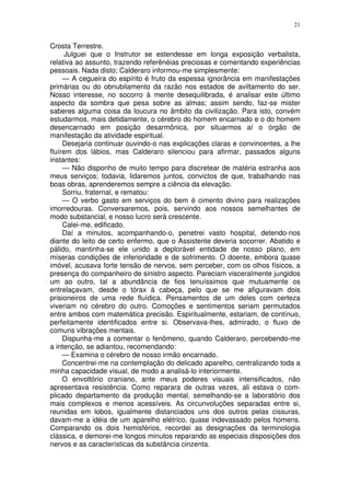 21


Crosta Terrestre.
      Julguei que o Instrutor se estendesse em longa exposição verbalista,
relativa ao assunto, trazendo referênéias preciosas e comentando experiências
pessoais. Nada disto; Calderaro informou-me simplesmente:
     — A cegueira do espírito é fruto da espessa ignorância em manifestações
primárias ou do obnubilamento da razão nos estados de aviltamento do ser.
Nosso interesse, no socorro à mente desequilibrada, é analisar este último
aspecto da sombra que pesa sobre as almas; assim sendo, faz-se mister
saberes alguma coisa da loucura no âmbito da civilização. Para isto, convém
estudarmos, mais detidamente, o cérebro do homem encarnado e o do homem
desencarnado em posição desarmônica, por situarmos aí o órgão de
manifestação da atividade espiritual.
     Desejaria continuar ouvindo-o nas explicações claras e convincentes, a lhe
fluírem dos lábios, mas Calderaro silenciou para afirmar, passados alguns
instantes:
     — Não disponho de muito tempo para discretear de matéria estranha aos
meus serviços; todavia, lidaremos juntos, convictos de que, trabalhando nas
boas obras, aprenderemos sempre a ciência da elevação.
     Sorriu, fraternal, e rematou:
     — O verbo gasto em serviços do bem é cimento divino para realizações
imorredouras. Conversaremos, pois, servindo aos nossos semelhantes de
modo substancial, e nosso lucro será crescente.
     Calei-me, edificado.
     Daí a minutos, acompanhando-o, penetrei vasto hospital, detendo-nos
diante do leito de certo enfermo, que o Assistente deveria socorrer. Abatido e
pálido, mantinha-se ele unido a deplorável entidade de nosso plano, em
míseras condições de inferioridade e de sofrimento. O doente, embora quase
imóvel, acusava forte tensão de nervos, sem perceber, com os olhos físicos, a
presença do companheiro de sinistro aspecto. Pareciam visceralmente jungidos
um ao outro, tal a abundância de fios tenuíssimos que mutuamente os
entrelaçavam, desde o tórax à cabeça, pelo que se me afiguravam dois
prisioneiros de uma rede fluídica. Pensamentos de um deles com certeza
viveriam no cérebro do outro. Comoções e sentimentos seriam permutados
entre ambos com matemática precisão. Espiritualmente, estariam, de contínuo,
perfeitamente identificados entre si. Observava-lhes, admirado, o fluxo de
comuns vibrações mentais.
     Dispunha-me a comentar o fenômeno, quando Calderaro, percebendo-me
a intenção, se adiantou, recomendando:
     — Examina o cérebro de nosso irmão encarnado.
     Concentrei-me na contemplação do delicado aparelho, centralizando toda a
minha capacidade visual, de modo a analisá-lo interiormente.
     O envoltório craniano, ante meus poderes visuais intensificados, não
apresentava resistência. Como reparara de outras vezes, ali estava o com-
plicado departamento da produção mental, semelhando-se a laboratório dos
mais complexos e menos acessíveis. As circunvoluções separadas entre si,
reunidas em lobos, igualmente distanciados uns dos outros pelas cissuras,
davam-me a idéia de um aparelho elétrico, quase indevassado pelos homens.
Comparando os dois hemisférios, recordei as designações da terminologia
clássica, e demorei-me longos minutos reparando as especiais disposições dos
nervos e as características da substância cinzenta.
 
