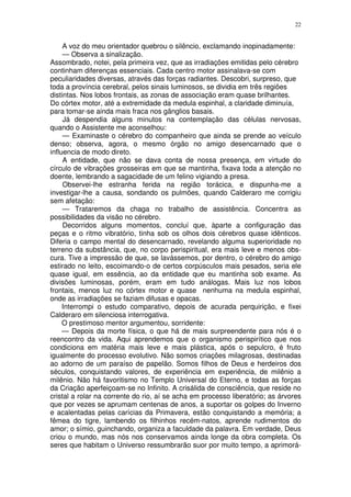 22


     A voz do meu orientador quebrou o silêncio, exclamando inopinadamente:
     — Observa a sinalização.
Assombrado, notei, pela primeira vez, que as irradiações emitidas pelo cérebro
continham diferenças essenciais. Cada centro motor assinalava-se com
peculiaridades diversas, através das forças radiantes. Descobri, surpreso, que
toda a província cerebral, pelos sinais luminosos, se dividia em três regiões
distintas. Nos lobos frontais, as zonas de associação eram quase brilhantes.
Do córtex motor, até a extremidade da medula espinhal, a claridade diminuía,
para tomar-se ainda mais fraca nos gânglios basais.
     Já despendia alguns minutos na contemplação das células nervosas,
quando o Assistente me aconselhou:
     — Examinaste o cérebro do companheiro que ainda se prende ao veículo
denso; observa, agora, o mesmo órgão no amigo desencarnado que o
influencia de modo direto.
     A entidade, que não se dava conta de nossa presença, em virtude do
círculo de vibrações grosseiras em que se mantinha, fixava toda a atenção no
doente, lembrando a sagacidade de um felino vigiando a presa.
     Observei-lhe estranha ferida na região torácica, e dispunha-me a
investigar-lhe a causa, sondando os pulmões, quando Calderaro me corrigiu
sem afetação:
     — Trataremos da chaga no trabalho de assistência. Concentra as
possibilidades da visão no cérebro.
     Decorridos alguns momentos, concluí que, àparte a configuração das
peças e o ritmo vibratório, tinha sob os olhos dois cérebros quase idênticos.
Diferia o campo mental do desencarnado, revelando alguma superioridade no
terreno da substância, que, no corpo perispiritual, era mais leve e menos obs-
cura. Tive a impressão de que, se lavássemos, por dentro, o cérebro do amigo
estirado no leito, escoimando-o de certos corpúsculos mais pesados, seria ele
quase igual, em essência, ao da entidade que eu mantinha sob exame. As
divisões luminosas, porém, eram em tudo análogas. Mais luz nos lobos
frontais, menos luz no córtex motor e quase nenhuma na medula espinhal,
onde as irradiações se faziam difusas e opacas.
     Interrompi o estudo comparativo, depois de acurada perquirição, e fixei
Calderaro em silenciosa interrogativa.
     O prestimoso mentor argumentou, sorridente:
     — Depois da morte física, o que há de mais surpreendente para nós é o
reencontro da vida. Aqui aprendemos que o organismo perispirítico que nos
condiciona em matéria mais leve e mais plástica, após o sepulcro, é fruto
igualmente do processo evolutivo. Não somos criações milagrosas, destinadas
ao adorno de um paraíso de papelão. Somos filhos de Deus e herdeiros dos
séculos, conquistando valores, de experiência em experiência, de milênio a
milênio. Não há favoritismo no Templo Universal do Eterno, e todas as forças
da Criação aperfeiçoam-se no Infinito. A crisálida de consciência, que reside no
cristal a rolar na corrente do rio, aí se acha em processo liberatório; as árvores
que por vezes se aprumam centenas de anos, a suportar os golpes do Inverno
e acalentadas pelas carícias da Primavera, estão conquistando a memória; a
fêmea do tigre, lambendo os filhinhos recém-natos, aprende rudimentos do
amor; o símio, guinchando, organiza a faculdade da palavra. Em verdade, Deus
criou o mundo, mas nós nos conservamos ainda longe da obra completa. Os
seres que habitam o Universo ressumbrarão suor por muito tempo, a aprimorá-
 