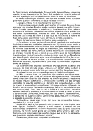 23


lo. Assim também a individualidade. Somos criação do Autor Divino, e devemos
aperfeiçoar-nos integralmente. O Eterno Pai estabeleceu como lei universal
que seja a perfeição obra de cooperativismo entre Ele e nós, os seus filhos.
    O mentor silenciou por instantes, sem que me acudisse ânimo suficiente
para trazer qualquer comentário aos seus elevados conceitos.
     Logo após, indicou-me a medula espinhal e continuou:
     — Creio ociosa qualquer alusão aos trabalhos primordiais do nosso longo
drama de vida evolutiva. Desde a ameba, na tépida água do mar, até o homem,
vimos lutando, aprendendo e selecionando invariàvelmente. Para adquirir
movimento e músculos, faculdades e raciocínios, experimentamos a vida e por
ela fomos experimentados, milhares de anos. As páginas da sabedoria
hinduísta são escritos de ontem, e a Boa-Nova de Jesus-Cristo é matéria de
hoje, comparadas aos milênios vividos por nós, na jornada progressiva.
     Depois de fazer com a destra significativo gesto, prosseguiu:
     — No sistema nervoso, temos o cérebro inicial, repositório dos movimentos
instintivos e sede das atividades subconscientes; figuremo-lo como sendo o
porão da individualidade, onde arquivamos todas as experiências e registramos
os menores fatos da vida. Na região do córtex motor, zona intermediária entre
os lobos frontais e os nervos, temos o cérebro desenvolvido, consubstanciando
as energias motoras de que se serve a nossa mente para as manifestações
imprescindíveis no atual momento evolutivo do nosso modo de ser. Nos planos
dos lobos frontais, silenciosos ainda para a investigação científica do mundo,
jazem materiais de ordem sublime, que conquistaremos gradualmente, no
esforço de ascensão, representando a parte mais nobre de nosso organismo
divino em evolução.
     Os esclarecimentos singelos e admiráveis empolgavam-me. Calderaro era
educador da mais elevada estirpe. Ensinava sem cansar, sabia conduzir o
aprendiz a conhecimentos profundos sem nenhum sacrifício da parte do aluno.
     Apreciava-lhe eu a nobreza, quando prosseguiu, findo breve intervalo:
     — Não podemos dizer que possuímos três cérebros simultâneamente.
Temos apenas um que, porém, se divide em três regiões distintas. Tomemo-lo
como se fora um castelo de três andares: no primeiro situamos a «residência
de nossos impulsos automáticos», simbolizando o sumário vivo dos serviços
realizados; no segundo localizamos o «domicílio das conquistas atuais», onde
se erguem e se consolidam as qualidades nobres que estamos edificando; no
terceiro, temos a «casa das noções superiores», indicando as eminências que
nos cumpre atingir. Num deles moram o hábito e o automatismo; no outro
residem o esforço e a vontade; e no último demoram o ideal e a meta superior
a ser alcançada. Distribuimos, deste modo, nos três andares, o subconsciente,
o consciente e o superconsciente. Como vemos, possuímos, em nós mesmos,
o passado, o presente e o futuro.
     Verificando-se pausa mais longa, dei curso às ponderações íntimas,
segundo antigo vezo de inquirir.
     As preciosas explicações que ouvira não poderiam ser mais simples, nem
mais lógicas. Entretanto, perquiria a mim mesmo: o cérebro de um
desencarnado seria também suscetível de adoecer? Sabia eu que a substância
cinzenta, no mundo carnal, podia ser acometida pelos tumores, pelo amo-
lecimento, pela hemorragia; mas na esfera nova, a que a morte me conduzira,
que fenômenos mórbidos assediariam a mente?
     Calderaro registrou-me as indagações e esclareceu:
 