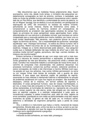 24


     - Não discutiremos aqui as moléstias físicas prôpriamente ditas. Quem
acompanha, como nós, desde muito tempo, o ministério dos psiquiatras ver-
dadeiramente consagrados ao bem do próximo, conhece, à saciedade, que
todos os títulos de gratidão humana permanecem inexpressivos ante o aposto-
lado de um Paul Broca, que identificou a enfermidade do centro da palavra, ou
de um Wagner Jauregg, que se dedicou à cura da paralisia, em perseguição ao
espiroqueta da sífilis, até encontrá-lo no recesso da matéria cinzenta,
perturbando as zonas motoras. Diante de fenômenos como estes, é
compreensível a quebra da harmonia cerebral em consequência de
compulsôriamente se arredarem das aglutinações celulares do campo fisio-
lógico os princípios do corpo perispiritual; essas aglutinações ficam, então,
desordenadas em sua estrutura e atividades normais, qual acontece ao violino
incapacitado para a execução perfeita dum trecho melódico, por trazer uma ou
duas cordas desafinadas. Não devemos, nem podemos ignorar as leis que
regem os domínios da forma... Daí a impossibilidade de querermos «psicologia
equilibrada» sem «fisiologia harmoniosa», na esfera da ciência humana: isto é
caso pacífico. Referir-nos-emos tão só às manifestações espirituais em sua
essência. Indagas se a mente desencarnada pode adoecer... Que pergunta!
cuidas que a maldade deliberada não seja moléstia da alma? que o ódio não
constitua morbo terrível? supões, porventura, não haja «vermes mentais» da
tristeza e da inconformação?
     Embora tenhamos a felicidade de agir num corpo mais sutil e mais leve,
graças à natureza de nossos pensamentos e aspirações, já distantes das
zonas grosseiras da vida que deixamos, não possuímos ainda o cérebro dos
anjos. Constitui-nos incessante trabalho a conservação de nossa forma atual, a
caminho de conquistas mais alcandoradas; não podemos descansar nos
processos iluminativos; cumpre-nos purificar sempre, selecionar pendores e
joeirar concepções, de molde a não interromper a marcha. Milhões vivem aqui,
na posição em que nos achamos, mas outros milhões permanecem na carne
ou em nossas linhas mais baixas de evolução, sob o guante de atroz
demência. É para esses que devemos cogitar da patologia do espírito,
socorrendo os mais infelizes e interferindo fraternal e indiretamente na solução
de problemas escabrosos em cujos fios negros se enredam. São duendes em
desespero, vítimas de si mesmos, em terrível colheita de espinhos e
desilusões. O corpo perispiritual humano, vaso de nossas manifestações, é,
por ora, a nossa mais alta conquista na Terra, no capítulo das formas. Para as
almas esclarecidas, já iluminadas de redentora luz, representa ele uma ponte
para o campo superior da vida eterna, ainda não atingido por nós mesmos;
para os espíritos vulgares, é a restrição indispensável e justa; para as
consciências culpadas, é cadeia intraduzível, pois, além do mais, registra os
erros cometidos, guardando-os com todas as particularidades vivas dos negros
momentos da queda. O gênero de vida de cada um, no invólucro carnal,
determina a densidade do organismo perispirítico após a perda do corpo
denso.
      Ora, o cérebro é o instrumento que traduz a mente, manancial de nossos
pensamentos. Através dele, pois, unimo-nos àluz ou à treva, ao bem ou ao mal.
     Percebendo à atenção com que lhe seguia os preciosos esclarecimentos,
Calderaro sorriu significativamente e perguntou:
     — Compreendeste?
     Indicando os dois sofredores, ao nosso lado, prosseguiu:
 