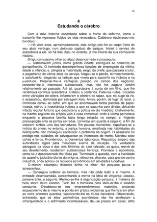 26



                                 4
                         Estudando o cérebro
    Com a mão fraterna espalmada sobre a fronte do enfermo, como a
transmitir-lhe vigorosos fluidos de vida renovadora, Calderaro esclareceu-me,
bondoso:
    — Há vinte anos, aproximadamente, este amigo pôs fim ao corpo físico do
seu atual verdugo, num doloroso capitulo de sangue. Iniciei o serviço de
assistência a ele, só há três dias; no entanto, já me inteirei da sua comovente
história.
    Dirigiu compassivo olhar ao algoz desencarnado e prosseguiu:
    — Trabalhavam juntos, numa grande cidade, entregues ao comércio de
quinquilharias. O homicida desempenhava funções de empregado da vítima,
desde a infância, e, atingida a maioridade, exigiu do chefe, que passara a tutor,
o pagamento de vários anos de serviço. Negou-se o patrão, terminantemente,
a satisfazê-lo, alegando as fadigas que vivera para assisti-lo na infância e na
juventude. Propiciar-lhe-ia vantajosa posição no campo dos negócios,
conceder-lhe-ia interesses substanciais, mas não lhe pagaria vintém
relativamente ao passado. Até ali, guardara-o à conta de um filho, que lhe
reclamava continua assistência. Estalou a contenda. Palavras rudes, trocadas
entre vibrações de cólera, inflamaram o cérebro do rapaz, que, no auge da ira,
o assassinou, dominado por selvagem fúria. Antes, porém, de fugir do local, o
criminoso correu ao cofre, em que se amontoavam fartos pacotes de papel-
moeda, retirou a importância vultosa a que se supunha com direito, deixando
intacta regular fortuna que despistaria a polícia no dia imediato. Efetivamente,
na manhã seguinte ele próprio veio à casa comercial, onde a vítima pernoitava
enquanto a pequena família fazia longa estação no campo, e, fingindo
preocupação ante as portas cerradas, convidou um guarda a segui-lo, a fim de
violarem ambos uma das fechaduras. Em poucos momentos, espalhava-se a
notícia do crime; no entanto, a justiça humana, emalhada nas habilidades do
delinqüente, não conseguiu esclarecer o problema na origem. O assassino foi
pródigo nos cuidados de salvaguardar os interesses do morto. Mandou selar
cofres e livros. Providenciou arrolamentos laboriosos. Requisitou amparo das
autoridades legais para minucioso exame da situação. Foi verdadeiro
advogado da viúva e dos dois filhinhos do tutor falecido, os quais, mercê de
seu devotamento, receberam substanciosa herança. Pranteou a ocorrência,
como se o desencarnado lhe fôsse pai. Terminada a questão, com a inanidade
do aparelho judiciário diante do enigma, retirou-se, discreto, para grande centro
industrial, onde aplicou os recursos econômicos em atividades lucrativas.
     O mentor estampou diferente brilho no olhar, fêz pequena pausa e
acrescentou:
     — Conseguiu ludibriar os homens, mas não pôde iludir a si mesmo. A
entidade desencarnada, concentrando a mente na ideia de vingança, passou,
perseverante, a segui-lo. Aferrou-se-lhe à organização psíquica, à maneira de
hera sobre muro viscoso. Tudo fêz o homicida para atenuar-lhe o assédio
constante. Desdobrou-se nos empreendimentos materiais, ansiando
esquecimento de si mesmo e pondo em prática iniciativas que lhe fizeram afluir
ao cofre enormes quantias, valorizando-lhe os títulos bancários. Observando,
entretanto, que os altos patrimônios econômicos não lhe arrefeciam a
intranquilidade e o sofrimento inconfessáveis, deu-se pressa em casar, aflito
 