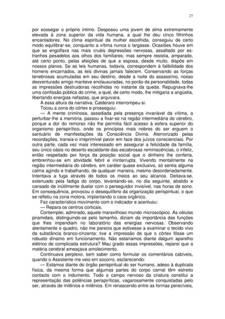 27


por sossegar o próprio intimo. Desposou uma jovem de alma extremamente
elevada à zona superior da vida humana, a qual lhe deu cinco filhinhos
encantadores. No clima espiritual da mulher escolhida, conseguiu de certo
modo equilibrar-se, conquanto a vítima nunca o largasse. Ocasiões houve em
que se engolfava nas mais cruéis depressões nervosas, assaltado por es-
tranhos pesadelos aos olhos dos familiares; mas sempre resistia, amparado,
até certo ponto, pelas afeições de que a esposa, desde muito, dispõe em
nossos planos. Se as leis humanas, todavia, correspondem à falibilidade dos
homens encarnados, as leis divinas jamais falecem. Conservando as forças
tenebrosas acumuladas em seu destino, desde a noite do assassínio, nosso
desventurado amigo manteve enclausuradas, no porão da personalidade, todas
as impressões destruidoras recolhidas no instante da queda. Repugnava-lhe
uma confissão pública do crime, a qual, de certo modo, lhe mitigaria a angústia,
libertando energias nefastas, que arquivara.
     A essa altura da narrativa, Calderaro interrompeu-si.
     Tocou a zona do córtex e prosseguiu:
     — A mente criminosa, assediada pela presença invariável da vítima, a
perturbar-lhe a memória. passou a fixar-se na região intermediária do cérebro,
porque a dor do remorso não lhe permitia fácil acesso à esfera superior do
organismo perispirítico, onde os princípios mais nobres do ser erguem o
santuário de manifestações da Consciência Divina. Aterrorizado pelas
recordações, transia-o irreprimível pavor em face dos juízos conscienciais. Por
outra parte, cada vez mais interessado em assegurar a felicidade da família,
seu único oásis no deserto escaldante das escabrosas reminiscências, o infeliz,
então respeitado por força da posição social que o dinheiro lhe conferia,
embrenhou-se em atividade febril e ininterrupta. Vivendo mentalmente na
região intermediária do cérebro, em caráter quase exclusivo, só sentia alguma
calma agindo e trabalhando, de qualquer maneira, mesmo desordenadamente.
Intentava a fuga através de todos os meios ao seu alcance. Deitava-se,
extenuado pela fadiga do corpo, levantando-se, no dia seguinte, abatido e
cansado de inútilmente duelar com o perseguidor invisível, nas horas de sono.
Em consequência, provocou o desequilíbrio da organização perispirituai, o que
se refletiu na zona motora, implantando o caos orgânico.
     Fez característico movimento com o indicador e acentuou:
     — Repara os centros corticais.
     Contemplei, admirado, aquele maravilhoso mundo microscópico. As células
piramidais, distinguindo-se pelo tamanho, diziam da importância das funções
que lhes impendiam no laboratório das energias nervosas. Observando
atentamente o quadro, não me parecia que estivesse a examinar o tecido vivo
da substância branco-cinzenta: tive a impressão de que o córtex fôsse um
robusto dínamo em funcionamento. Não estaríamos diante dalgum aparelho
elétrico de complicada estrutura? Mau grado essas impressões, reparei que a
matéria cerebral ameaçava amolecimento.
     Continuava perplexo, sem saber como formular os comentários cabíveis,
quando o Assistente me veio em socorro, esclarecendo:
     — Estamos diante do órgão perispiritual do ser humano, adeso à duplicata
física, da mesma forma que algumas partes do corpo carnal têm estreito
contacto com o indumento. Todo o campo nervoso da criatura constitui a
representação das potências perispiríticas, vagarosamente conquistadas pelo
ser, através de milênios e milênios. Em renascendo entre as formas perecíveis,
 