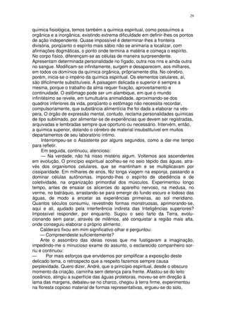 29


química fisiológica, temos também a química espiritual, como possuímos a
orgânica e a inorgânica, existindo extrema dificuldade em definir-lhes os pontos
de ação independente. Quase impossível é determinar-lhes a fronteira
divisória, porqüanto o espírito mais sábio não se animaria a localizar, com
afirmações dogmáticas, o ponto onde termina a matéria e começa o espírito.
No corpo físico, diferençam-se as células de maneira surpreendente.
Apresentam determinada personalidade no fígado, outra nos rins e ainda outra
no sangue. Modificam-se infinitamente, surgem e desaparecem, aos milhares,
em todos os domínios da química orgânica, prôpriamente dita. No cérebro,
porém, inicia-se o império da química espiritual. Os elementos celulares, aí,
são dificilmente substituíveis. A paisagem delicada e superior é sempre a
mesma, porque o trabalho da alma requer fixação, aproveitamento e
continuidade. O estômago pode ser um alambique, em que o mundo
infinitésimo se revele, em tumultuária animalidade, aproximando-se dos
quadros inferiores da vida, porqüanto o estômago não necessita recordar,
compulsoriamente, que substância alimentícia lhe foi dada a elaborar na vés-
pera, O órgão de expressão mental, contudo, reclama personalidades químicas
de tipo sublimado, por alimentar-se de experiências que devem ser registradas,
arquivadas e lembradas sempre que oportuno ou necessário. Intervém, então,
a química superior, dotando o cérebro de material insubstituível em muitos
departamentos de seu laboratório íntimo.
     Interrompeu-se o Assistente por alguns segundos, como a dar-me tempo
para refletir.
     Em seguida, continuou, atencioso:
     — Na verdade, não há nisso mistério algum. Voltemos aos ascendentes
em evolução, O princípio espiritual acolheu-se no seio tépido das águas, atra-
vés dos organismos celulares, que se mantinham e se multiplicavam por
cissiparidade. Em milhares de anos, fêz longa viagem na esponja, passando a
dominar células autônomas, impondo-lhes o espírito de obediência e de
coletividade, na organização primordial dos músculos. Experimentou longo
tempo, antes de ensaiar os alicerces do aparelho nervoso, na medusa, no
verme, no batráquio, arrastando-se para emergir do fundo escuro e lodoso das
águas, de modo a encetar as experiências primeiras, ao sol meridiano.
Quantos séculos consumiu, revestindo formas monstruosas, aprimorando-se,
aqui e ali, ajudado pela interferência indireta das Inteligências superiores?
Impossível responder, por enquanto. Sugou o seio farto da Terra, evolu-
cionando sem parar, através de milênios, até conquistar a região mais alta,
onde conseguiu elaborar o próprio alimento.
     Calderaro fixou em mim significativo olhar e perguntou:
     — Compreendeste suficientemente?
     Ante o assombro das ideias novas que me fustigavam a imaginação,
impedindo-me o minucioso exame do assunto, o esclarecido companheiro sor-
riu e continuou:
—       Por mais esforços que envidemos por simplificar a exposição deste
delicado tema, o retrospecto que a respeito fazemos sempre causa
perplexidade. Quero dizer, André, que o princípio espiritual, desde o obscuro
momento da criação, caminha sem detença para frente. Afastou-se do leito
oceânico, atingiu a superfície das águas protetoras, moveu-se em direção à
lama das margens, debateu-se no charco, chegou à terra firme, experimentou
na floresta copioso material de formas representativas, ergueu-se do solo,
 