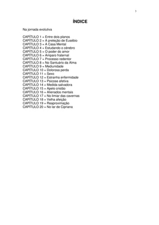 3



                               ÍNDICE
Na jornada evolutiva

CAPÍTULO 1 = Entre dois planos
CAPÍTULO 2 = A preleção de Eusébio
CAPÍTULO 3 = A Casa Mental
CAPÍTULO 4 = Estudando o cérebro
CAPÍTULO 5 = O poder do amor
CAPÍTULO 6 = Amparo fraternal
CAPÍTULO 7 = Processo redentor
CAPÍTULO 8 = No Santuário da Alma
CAPÍTULO 9 = Mediunidade
CAPÍTULO 10 = Dolorosa perda
CAPÍTULO 11 = Sexo
CAPÍTULO 12 = Estranha enfermidade
CAPÍTULO 13 = Psicose afetiva
CAPÍTULO 14 = Medida salvadora
CAPÍTULO 15 = Apelo cristão
CAPÍTULO 16 = Alienados mentais
CAPÍTULO 17 = No limiar das cavernas
CAPÍTULO 18 = Velha afeição
CAPÍTULO 19 = Reaproximação
CAPÍTULO 20 = No lar de Cipriana
 