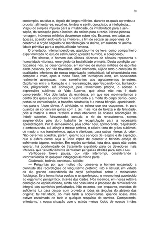 30


contemplou os céus e, depois de longos milênios, durante os quais aprendeu a
procriar, alimentar-se, escolher, lembrar e sentir, conquistou a inteligência...
Viajou do simples impulso para a irritabilidade, da irritabilidade para a sen-
sação, da sensação para o instinto, do instinto para a razão. Nessa penosa
romagem, inúmeros milênios decorreram sobre nós. Estamos, em todas as
épocas, abandonando esferas inferiores, a fim de escalar as superiores. O
cérebro é o órgão sagrado de manifestação da mente, em trânsito da anima-
lidade primitiva para a espiritualidade humana.
     O orientador, interrompendo-se, acariciou-me de leve, como companheiro
experimentado no estudo estimulando aprendiz humilde, e acrescentou:
     — Em síntese, o homem das últimas dezenas de séculos representa a
humanidade vitoriosa, emergindo da bestialidade primária. Desta condição par-
ticipamos nós, os desencarnados, em número de muitos milhões de espíritos
ainda pesados, por não havermos, até o momento, alijado todo o conteúdo de
qualidades inferiores de nossa organização perispiritual; tal circunstância nos
compele a viver, após a morte física, em formações afins, em sociedades
realmente avançadas, mas semelhantes aos agrupamentos terrestres.
Oscilamos entre a liberação e a reencarnação, aperfeiçoando-nos, burilando-
nos, progredindo, até conseguir, pelo refinamento próprio, o acesso a
expressões sublimes da Vida Superior, que ainda não nos é dado
compreender. Nos dois lados da existência, em que nos movimentamos e
dentro dos quais se encontram o nascimento e a morte do corpo denso, como
portas de comunicação, o trabalho construtivo é a nossa bênção, aparelhando-
nos para o futuro divino. A atividade, na esfera que ora ocupamos, é, para
quantos se conservam quites com a Lei, mais rica de beleza e de felicidade,
pois a matéria é mais rarefeita e mais obediente às nossas solicitações de
índole superior. Atravessado, contudo, o rio do renascimento, somos
surpreendidos pelo duro trabalho de recapitulação para a necessária
aprendizagem. Por lá semearemos, para colher aqui, aprimorando, reajustando
e embelezando, até atingir a messe perfeita, o celeiro farto de grãos sublimes,
de modo a nos transferirmos, aptos e vitoriosos, para outras «terras do céu».
Não devemos acreditar, porém, quanto aos serviços de resgate e de expiação,
que a esfera carnal seja a única capaz de oferecer o bendito ensejo de
sofrimento áspero, redentor. Em regiões sombrias, fora dela, quais não podes
ignorar, há oportunidade de tratamento expiatório para os devedores mais
infelizes, que voluntàriamente contraíram perigosos débitos para com a Lei.
     Verificou-se breve pausa, que não interrompi, considerando a
inconveniência de qualquer indagação de minha parte.
     Calderado, todavia, continuou, solícito:
     — Perguntas por que motivo não conserva o homem encarnado a
plenitude das recordações do longuíssimo pretérito; isto é natural, em virtude
da tão grande ascendência do corpo perispiritual sobre o mecanismo
fisiológico. Se a forma física evoluiu e se aperfeiçoou, o mesmo terá acontecido
ao organismo perispirítico, através das idades. Nós mesmos, em nossa relativa
condição de espiritualidade, ainda não possuímos o processo de reminiscência
integral dos caminhos perlustrados. Não estamos, por enquanto, munidos de
suficiente luz para descer com proveito a todos os ângulos do abismo das
origens; tal faculdade, só mais tarde a adquiriremos, quando nossa alma
estiver escolmada de todo e qualquer resquício de sombra. Comparando,
entretanto, a nossa situação com o estado menos lúcido de nossos irmãos
 