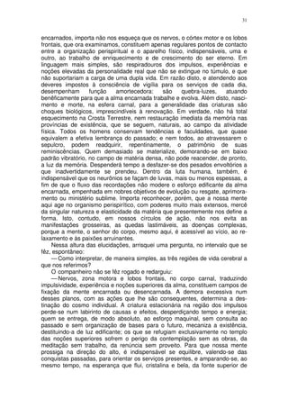 31


encarnados, importa não nos esqueça que os nervos, o córtex motor e os lobos
frontais, que ora examinamos, constituem apenas regulares pontos de contacto
entre a organização perispiritual e o aparelho físico, indispensáveis, uma e
outro, ao trabalho de enriquecimento e de crescimento do ser eterno. Em
linguagem mais simples, são respiradouros dos impulsos, experiências e
noções elevadas da personalidade real que não se extingue no túmulo, e que
não suportariam a carga de uma dupla vida. Em razão disto, e atendendo aos
deveres impostos à consciência de vigília para os serviços de cada dia,
desempenham        função    amortecedora:     são    quebra-luzes,    atuando
benêficamente para que a alma encarnada trabalhe e evolva. Além disto, nasci-
mento e morte, na esfera carnal, para a generalidade das criaturas são
choques biológicos, imprescindíveis à renovação. Em verdade, não há total
esquecimento na Crosta Terrestre, nem restauração imediata da memória nas
províncias de existência, que se seguem, naturais, ao campo da atividade
física. Todos os homens conservam tendências e faculdades, que quase
equivalem a efetiva lembrança do passado; e nem todos, ao atravessarem o
sepulcro, podem readquirir, repentinamente, o patrimônio de suas
reminiscências. Quem demasiado se materialize, demorando-se em baixo
padrão vibratório, no campo de matéria densa, não pode reacender, de pronto,
a luz da memória. Despenderá tempo a desfazer-se dos pesados envoltórios a
que inadvertidamente se prendeu. Dentro da luta humana, também, é
indispensável que os neurônios se façam de luvas, mais ou menos espessas, a
fim de que o fluxo das recordações não modere o esforço edificante da alma
encarnada, empenhada em nobres objetivos de evolução ou resgate, aprimora-
mento ou ministério sublime. Importa reconhecer, porém, que a nossa mente
aqui age no organismo perispirítico, com poderes muito mais extensos, mercê
da singular natureza e elasticidade da matéria que presentemente nos define a
forma. Isto, contudo, em nossos círculos de ação, não nos evita as
manifestações grosseiras, as quedas lastimáveis, as doenças complexas,
porque a mente, o senhor do corpo, mesmo aqui, é acessível ao vício, ao re-
laxamento e às paixões arruinantes.
     Nessa altura das elucidações, arrisquei uma pergunta, no intervalo que se
fêz, espontâneo:
     — Como interpretar, de maneira simples, as três regiões de vida cerebral a
que nos referimos?
     O companheiro não se fêz rogado e redarguiu:
     — Nervos, zona motora e lobos frontais, no corpo carnal, traduzindo
impulsividade, experiência e noções superiores da alma, constituem campos de
fixação da mente encarnada ou desencarnada. A demora excessiva num
desses planos, com as ações que lhe são consequentes, determina a des-
tinação do cosmo individual. A criatura estacionária na região dos impulsos
perde-se num labirinto de causas e efeitos, desperdiçando tempo e energia;
quem se entrega, de modo absoluto, ao esforço maquinal, sem consulta ao
passado e sem organização de bases para o futuro, mecaniza a existência,
destituindo-a de luz edificante; os que se refugiam exclusivamente no templo
das noções superiores sofrem o perigo da contemplação sem as obras, da
meditação sem trabalho, da renúncia sem proveito. Para que nossa mente
prossiga na direção do alto, é indispensável se equilibre, valendo-se das
conquistas passadas, para orientar os serviços presentes, e amparando-se, ao
mesmo tempo, na esperança que flui, cristalina e bela, da fonte superior de
 