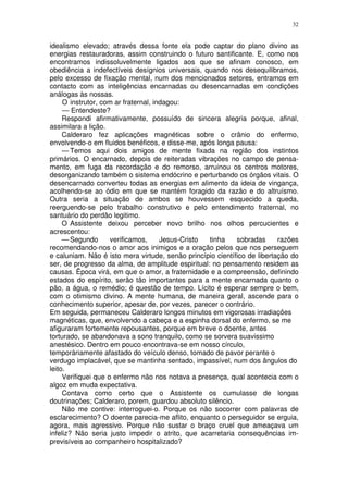 32


idealismo elevado; através dessa fonte ela pode captar do plano divino as
energias restauradoras, assim construindo o futuro santificante. E, como nos
encontramos indissoluvelmente ligados aos que se afinam conosco, em
obediência a indefectíveis desígnios universais, quando nos desequilibramos,
pelo excesso de fixação mental, num dos mencionados setores, entramos em
contacto com as inteligências encarnadas ou desencarnadas em condições
análogas às nossas.
     O instrutor, com ar fraternal, indagou:
     — Entendeste?
     Respondi afirmativamente, possuído de sincera alegria porque, afinal,
assimilara a lição.
     Calderaro fez aplicações magnéticas sobre o crânio do enfermo,
envolvendo-o em fluidos benéficos, e disse-me, após longa pausa:
     — Temos aqui dois amigos de mente fixada na região dos instintos
primários. O encarnado, depois de reiteradas vibrações no campo de pensa-
mento, em fuga da recordação e do remorso, arruinou os centros motores,
desorganizando também o sistema endócrino e perturbando os órgãos vitais. O
desencarnado converteu todas as energias em alimento da ideia de vingança,
acolhendo-se ao ódio em que se mantém foragido da razão e do altruísmo.
Outra seria a situação de ambos se houvessem esquecido a queda,
reerguendo-se pelo trabalho construtivo e pelo entendimento fraternal, no
santuário do perdão legitimo.
     O Assistente deixou perceber novo brilho nos olhos percucientes e
acrescentou:
     — Segundo       verificamos,     Jesus-Cristo tinha    sobradas      razões
recomendando-nos o amor aos inimigos e a oração pelos que nos perseguem
e caluniam. Não é isto mera virtude, senão princípio científico de libertação do
ser, de progresso da alma, de amplitude espiritual: no pensamento residem as
causas. Ëpoca virá, em que o amor, a fraternidade e a compreensão, definindo
estados do espírito, serão tão importantes para a mente encarnada quanto o
pão, a água, o remédio; é questão de tempo. Lícito é esperar sempre o bem,
com o otimismo divino. A mente humana, de maneira geral, ascende para o
conhecimento superior, apesar de, por vezes, parecer o contrário.
Em seguida, permaneceu Calderaro longos minutos em vigorosas irradiações
magnéticas, que, envolvendo a cabeça e a espinha dorsal do enfermo, se me
afiguraram fortemente repousantes, porque em breve o doente, antes
torturado, se abandonava a sono tranquilo, como se sorvera suavissimo
anestésico. Dentro em pouco encontrava-se em nosso círculo,
temporàriamente afastado do veículo denso, tomado de pavor perante o
verdugo implacável, que se mantinha sentado, impassível, num dos ângulos do
leito.
     Verifiquei que o enfermo não nos notava a presença, qual acontecia com o
algoz em muda expectativa.
     Contava como certo que o Assistente os cumulasse de longas
doutrinações; Calderaro, porem, guardou absoluto silêncio.
     Não me contive: interroguei-o. Porque os não socorrer com palavras de
esclarecimento? O doente parecia-me aflito, enquanto o perseguidor se erguia,
agora, mais agressivo. Porque não sustar o braço cruel que ameaçava um
infeliz? Não seria justo impedir o atrito, que acarretaria consequências im-
previsíveis ao companheiro hospitalizado?
 