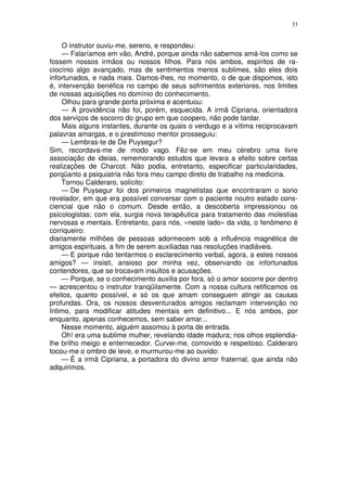 33


    O instrutor ouviu-me, sereno, e respondeu:
    — Falaríamos em vão, André, porque ainda não sabemos amá-los como se
fossem nossos irmãos ou nossos filhos. Para nós ambos, espíritos de ra-
ciocínio algo avançado, mas de sentimentos menos sublimes, são eles dois
infortunados, e nada mais. Damos-lhes, no momento, o de que dispomos, isto
é, intervenção benéfica no campo de seus sofrimentos exteriores, nos limites
de nossas aquisições no domínio do conhecimento.
    Olhou para grande porta próxima e acentuou:
    — A providência não foi, porém, esquecida. A irmã Cipriana, orientadora
dos serviços de socorro do grupo em que coopero, não pode tardar.
    Mais alguns instantes, durante os quais o verdugo e a vítima reciprocavam
palavras amargas, e o prestimoso mentor prosseguiu:
    — Lembras-te de De Puysegur?
Sim, recordava-me de modo vago. Fêz-se em meu cérebro uma livre
associação de ideias, rememorando estudos que levara a efeito sobre certas
realizações de Charcot. Não podia, entretanto, especificar particularidades,
porqüanto a psiquiatria não fora meu campo direto de trabalho na medicina.
    Tornou Calderaro, solícito:
    — De Puysegur foi dos primeiros magnetistas que encontraram o sono
revelador, em que era possível conversar com o paciente noutro estado cons-
ciencial que não o comum. Desde então, a descoberta impressionou os
psicologistas; com ela, surgia nova terapêutica para tratamento das molestias
nervosas e mentais. Entretanto, para nós, «neste lado» da vida, o fenômeno é
corriqueiro:
diariamente milhões de pessoas adormecem sob a influência magnética de
amigos espirituais, a fim de serem auxiliadas nas resoluções inadiáveis.
    — E porque não tentarmos o esclarecimento verbal, agora, a estes nossos
amigos? — insisti, ansioso por minha vez, observando os infortunados
contendores, que se trocavam insultos e acusações.
    — Porque, se o conhecimento auxilia por fora, só o amor socorre por dentro
— acrescentou o instrutor tranqüilamente. Com a nossa cultura retificamos os
efeitos, quanto possível, e só os que amam conseguem atingir as causas
profundas. Ora, os nossos desventurados amigos reclamam intervenção no
Intimo, para modificar atitudes mentais em definitivo... E nós ambos, por
enquanto, apenas conhecemos, sem saber amar...
    Nesse momento, alguém assomou à porta de entrada.
    Oh! era uma sublime mulher, revelando idade madura; nos olhos esplendia-
lhe brilho meigo e enternecedor. Curvei-me, comovido e respeitoso. Calderaro
tocou-me o ombro de leve, e murmurou-me ao ouvido:
    — É a irmã Cipriana, a portadora do divino amor fraternal, que ainda não
adquirimos.
 