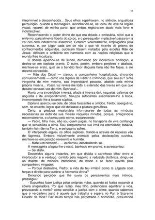 35


irreprimível e desconhecida... Seus olhos espelhavam, no silêncio, angustiosa
perquirição, quando a mensageira, avizinhando-se, os tocou de leve na região
visual; reparei, de minha parte, que ambos registraram abalo mais forte e
indisfarçável.
     Reconhecendo o poder divino de que era dotada a emissária, notei que o
enfermo, parcialmente liberto do corpo, e o perseguidor implacável passaram a
ver-nos com indescritível assombro. Gritaram violentamente, empolgados pela
surpresa, e, por julgar cada um de nós o que vê através do prisma de
conhecimentos adquiridos, cuidaram fôssem visitados pela excelsa Mãe de
Jesus: definiam o ambiente em harmonia com as noções religiosas que o
mundo lhes inculcara.
     O doente ajoelhou-se de súbito, dominado por incoercível comoção, e
desfez-se em copioso pranto. O outro, porém, embora perplexo e abalado,
manteve-se ereto, qual se o bendito favor daquela hora não lhe fosse, a ele
mesmo concedido.
     — Mãe dos Céus! — clamou o companheiro hospitalizado, chorando
convulsivamente — como vos dignais de visitar o criminoso, que sou eu? Sinto
vergonha de mim mesmo, sou imperdoável pecador, abatido pela minha
própria miséria... Vossa luz revela-me toda a extensão das trevas em que que
debato! condoei-vos de mim, Senhora!...
     Havia uma sinceridade imensa, aliada a imensa dor, naquelas palavras de
angústia e de arrependimento. Soluços sufocantes assomaram-lhe à boca,
interrompendo-lhe a tocante súplica.
     Cipriana acercou-se dele, de olhos faiscantes e úmidos. Tentou soerguê-lo,
sem, no entanto, lograr que ele deixasse a postura genuflexa.
     Certo, a piedosa missionária informara-se de todas as minúcias
necessárias ao êxito de sua missão naqueles minutos, porque, enlaçando-o
maternalmente, o chamou pelo nome, esclarecendo:
     — Pedro, filho meu, não sou quem julgas, no transporte de viva confiança
que te sensibiliza a alma. Sou simplesmente tua irmã na eternidade; todavia,
também fui mãe na Terra, e sei quanto sofres.
     O interpelado ergueu os olhos súplices, fitando-a através de espesso véu
de lágrimas. Embora visívelmente animado pelas declarações ouvidas,
manteve-se em posição reverente e humilde.
     — Matei um homem!... — exclamou, desabafando-se.
     A mensageira afagou-lhe o rosto, banhado em pranto, e acrescentou:
     — Sei disto.
     Decorridos alguns instantes, em que dividia o carinhoso olhar entre o
interlocutor e o verdugo, contido pelo respeito a reduzida distância, dirigiu-se
ao doente, de maneira intencional, de modo a se fazer ouvida pelo
companheiro vingador:
     — Porque destruíste, Pedro, a vida de teu irmão? como te julgaste com
forças e direito para quebrar a harmonia divina?
     Deixando perceber que lhe ouvia os pensamentos mais íntimos,
prosseguiu:
     - Supunhas fazer justiça pelas próprias mãos, quando só fazias expandir a
cólera aniquiladora. Por que razão, meu filho, pretendeste equilibrar a vida,
provocando a morte? como conciliar a justiça com o crime, quando sabemos
que o verdadeiro justo é aquele que trabalha e espera no Pai, o Supremo
Doador da Vida? Faz muito tempo hás perpetrado o homicídio, presumindo
 