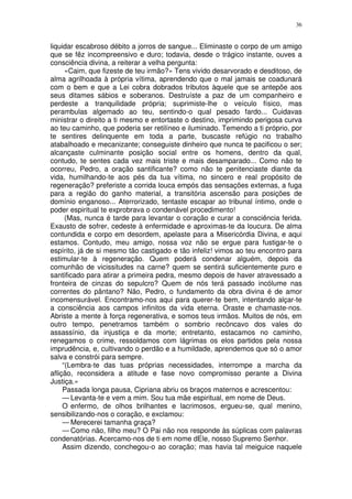 36


liquidar escabroso débito a jorros de sangue... Eliminaste o corpo de um amigo
que se fêz incompreensivo e duro; todavia, desde o trágico instante, ouves a
consciência divina, a reiterar a velha pergunta:
      «Caim, que fizeste de teu irmão?» Tens vivido desarvorado e desditoso, de
alma agrilhoada à própria vítima, aprendendo que o mal jamais se coadunará
com o bem e que a Lei cobra dobrados tributos àquele que se antepõe aos
seus ditames sábios e soberanos. Destruíste a paz de um companheiro e
perdeste a tranquilidade própria; suprimiste-lhe o veículo físico, mas
perambulas algemado ao teu, sentindo-o qual pesado fardo... Cuidavas
ministrar o direito a ti mesmo e entortaste o destino, imprimindo perigosa curva
ao teu caminho, que poderia ser retilíneo e iluminado. Temendo a ti próprio, por
te sentires delinquente em toda a parte, buscaste refúgio no trabalho
atabalhoado e mecanizante; conseguiste dinheiro que nunca te pacificou o ser;
alcançaste culminante posição social entre os homens, dentro da qual,
contudo, te sentes cada vez mais triste e mais desamparado... Como não te
ocorreu, Pedro, a oração santificante? como não te penitenciaste diante da
vida, humilhando-te aos pés da tua vítima, no sincero e real propósito de
regeneração? preferiste a corrida louca empós das sensações externas, a fuga
para a região do ganho material, a transitória ascensão para posições de
domínio enganoso... Aterrorizado, tentaste escapar ao tribunal íntimo, onde o
poder espiritual te exprobrava o condenável procedimento!
      (Mas, nunca é tarde para levantar o coração e curar a consciência ferida.
Exausto de sofrer, cedeste à enfermidade e aproximas-te da loucura. De alma
contundida e corpo em desordem, apelaste para a Misericórdia Divina, e aqui
estamos. Contudo, meu amigo, nossa voz não se ergue para fustigar-te o
espírito, já de si mesmo tão castigado e tão infeliz! vimos ao teu encontro para
estimular-te à regeneração. Quem poderá condenar alguém, depois da
comunhão de vicissitudes na carne? quem se sentirá suficientemente puro e
santificado para atirar a primeira pedra, mesmo depois de haver atravessado a
fronteira de cinzas do sepulcro? Quem de nós terá passado incólume nas
correntes do pântano? Não, Pedro, o fundamento da obra divina é de amor
incomensurável. Encontramo-nos aqui para querer-te bem, intentando alçar-te
a consciência aos campos infinitos da vida eterna. Oraste e chamaste-nos.
Abriste a mente à força regenerativa, e somos teus irmãos. Muitos de nós, em
outro tempo, penetramos também o sombrio recôncavo dos vales do
assassínio, da injustiça e da morte; entretanto, estacamos no caminho,
renegamos o crime, ressoldamos com lágrimas os elos partidos pela nossa
imprudência, e, cultivando o perdão e a humildade, aprendemos que só o amor
salva e constrói para sempre.
     “(Lembra-te das tuas próprias necessidades, interrompe a marcha da
aflição, reconsidera a atitude e fase novo compromisso perante a Divina
Justiça.»
     Passada longa pausa, Cipriana abriu os braços maternos e acrescentou:
     — Levanta-te e vem a mim. Sou tua mãe espiritual, em nome de Deus.
     O enfermo, de olhos brilhantes e lacrimosos, ergueu-se, qual menino,
sensibilizando-nos o coração, e exclamou:
     — Merecerei tamanha graça?
     — Como não, filho meu? O Pai não nos responde às súplicas com palavras
condenatórias. Acercamo-nos de ti em nome dEle, nosso Supremo Senhor.
     Assim dizendo, conchegou-o ao coração; mas havia tal meiguice naquele
 