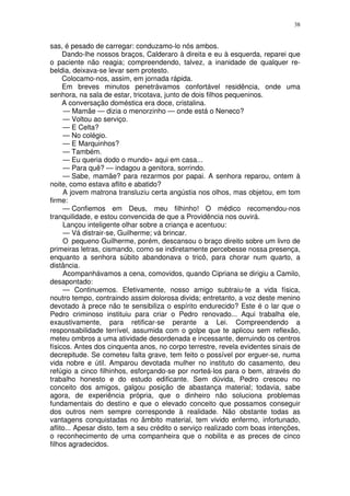 38


sas, é pesado de carregar: conduzamo-lo nós ambos.
     Dando-lhe nossos braços, Calderaro à direita e eu à esquerda, reparei que
o paciente não reagia; compreendendo, talvez, a inanidade de qualquer re-
beldia, deixava-se levar sem protesto.
     Colocamo-nos, assim, em jornada rápida.
     Em breves minutos penetrávamos confortável residência, onde uma
senhora, na sala de estar, tricotava, junto de dois filhos pequeninos.
     A conversação doméstica era doce, cristalina.
      — Mamãe — dizia o menorzinho — onde está o Neneco?
     — Voltou ao serviço.
     — E Celta?
     — No colégio.
     — E Marquinhos?
     — Também.
     — Eu queria dodo o mundo» aqui em casa...
     — Para quê? — indagou a genitora, sorrindo.
     — Sabe, mamãe? para rezarmos por papai. A senhora reparou, ontem à
noite, como estava aflito e abatido?
     A jovem matrona transluziu certa angústia nos olhos, mas objetou, em tom
firme:
     — Confiemos em Deus, meu filhinho! O médico recomendou-nos
tranquilidade, e estou convencida de que a Providência nos ouvirá.
     Lançou inteligente olhar sobre a criança e acentuou:
     — Vá distrair-se, Guilherme; vá brincar.
     O pequeno Guilherme, porém, descansou o braço direito sobre um livro de
primeiras letras, cismando, como se indiretamente percebesse nossa presença,
enquanto a senhora súbito abandonava o tricô, para chorar num quarto, a
distância.
     Acompanhávamos a cena, comovidos, quando Cipriana se dirigiu a Camilo,
desapontado:
     — Continuemos. Efetivamente, nosso amigo subtraiu-te a vida física,
noutro tempo, contraindo assim dolorosa divida; entretanto, a voz deste menino
devotado à prece não te sensibiliza o espírito endurecido? Este é o lar que o
Pedro criminoso instituiu para criar o Pedro renovado... Aqui trabalha ele,
exaustivamente, para retificar-se perante a Lei. Compreendendo a
responsabilidade terrível, assumida com o golpe que te aplicou sem reflexão,
meteu ombros a uma atividade desordenada e incessante, derruindo os centros
físicos. Antes dos cinquenta anos, no corpo terrestre, revela evidentes sinais de
decrepitude. Se cometeu falta grave, tem feito o possível por erguer-se, numa
vida nobre e útil. Amparou devotada mulher no instituto do casamento, deu
refúgio a cinco filhinhos, esforçando-se por norteá-los para o bem, através do
trabalho honesto e do estudo edificante. Sem dúvida, Pedro cresceu no
conceito dos amigos, galgou posição de abastança material; todavia, sabe
agora, de experiência própria, que o dinheiro não soluciona problemas
fundamentais do destino e que o elevado conceito que possamos conseguir
dos outros nem sempre corresponde à realidade. Não obstante todas as
vantagens conquistadas no âmbito material, tem vivido enfermo, infortunado,
aflito... Apesar disto, tem a seu crédito o serviço realizado com boas intenções,
o reconhecimento de uma companheira que o nobilita e as preces de cinco
filhos agradecidos.
 