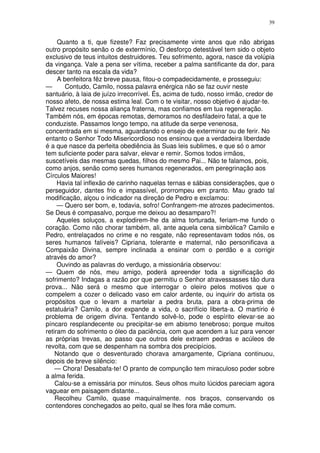 39


     Quanto a ti, que fizeste? Faz precisamente vinte anos que não abrigas
outro propósito senão o de extermínio, O desforço detestável tem sido o objeto
exclusivo de teus intuitos destruidores. Teu sofrimento, agora, nasce da volúpia
da vingança. Vale a pena ser vítima, receber a palma santificante da dor, para
descer tanto na escala da vida?
     A benfeitora fêz breve pausa, fitou-o compadecidamente, e prosseguiu:
—       Contudo, Camilo, nossa palavra enérgica não se faz ouvir neste
santuário, à laia de juízo irrecorrível. És, acima de tudo, nosso irmão, credor de
nosso afeto, de nossa estima leal. Com o te visitar, nosso objetivo é ajudar-te.
Talvez recuses nossa aliança fraterna, mas confiamos em tua regeneração.
Também nós, em épocas remotas, demoramos no desfiladeiro fatal, a que te
conduziste. Passamos longo tempo, na atitude da serpe venenosa,
concentrada em si mesma, aguardando o ensejo de exterminar ou de ferir. No
entanto o Senhor Todo Misericordioso nos ensinou que a verdadeira liberdade
é a que nasce da perfeita obediência às Suas leis sublimes, e que só o amor
tem suficiente poder para salvar, elevar e remir. Somos todos irmãos,
suscetíveis das mesmas quedas, filhos do mesmo Pai... Não te falamos, pois,
como anjos, senão como seres humanos regenerados, em peregrinação aos
Círculos Maiores!
     Havia tal inflexão de carinho naquelas ternas e sábias considerações, que o
perseguidor, dantes frio e impassível, prorrompeu em pranto. Mau grado tal
modificação, alçou o indicador na direção de Pedro e exclamou:
     — Quero ser bom, e, todavia, sofro! Confrangem-me atrozes padecimentos.
Se Deus é compasalvo, porque me deixou ao desamparo?!
     Aqueles soluços, a explodirem-lhe da alma torturada, feriam-me fundo o
coração. Como não chorar também, ali, ante aquela cena simbólica? Camilo e
Pedro, entrelaçados no crime e no resgate, não representavam todos nós, os
seres humanos falíveis? Cipriana, tolerante e maternal, não personificava a
Compaixão Divina, sempre inclinada a ensinar com o perdão e a corrigir
através do amor?
     Ouvindo as palavras do verdugo, a missionária observou:
— Quem de nós, meu amigo, poderá apreender toda a significação do
sofrimento? Indagas a razão por que permitiu o Senhor atravessasses tão dura
prova... Não será o mesmo que interrogar o oleiro pelos motivos que o
compelem a cozer o delicado vaso em calor ardente, ou inquirir do artista os
propósitos que o levam a martelar a pedra bruta, para a obra-prima de
estatuária? Camilo, a dor expande a vida, o sacrifício liberta-a. O martírio é
problema de origem divina. Tentando solvê-lo, pode o espírito elevar-se ao
píncaro resplandecente ou precipitar-se em abismo tenebroso; porque muitos
retiram do sofrimento o óleo da paciência, com que acendem a luz para vencer
as próprias trevas, ao passo que outros dele extraem pedras e acúleos de
revolta, com que se despenham na sombra dos precipícios.
    Notando que o desventurado chorava amargamente, Cipriana continuou,
depois de breve silêncio:
    — Chora! Desabafa-te! O pranto de compunção tem miraculoso poder sobre
a alma ferida.
    Calou-se a emissária por minutos. Seus olhos muito lúcidos pareciam agora
vaguear em paisagem distante...
    Recolheu Camilo, quase maquinalmente. nos braços, conservando os
contendores conchegados ao peito, qual se lhes fora mãe comum.
 