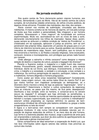 4



                         Na jornada evolutiva
      Dos quatro cantos da Terra diariamente partem viajores humanos, aos
milhares, demandando o país da Morte. Vão-se de ilustres centros da cultura
européia, de tumultuárias cidades americanas, de velhos círculos asiáticos, de
ásperos climas africanos. Procedem das metrópoles, das vilas, dos campos ...
      Raros viveram nos montes da sublimação, vinculados aos deveres
nobilitantes. A maioria constitui-se de menores de espírito, em luta pela outorga
de títulos que lhes exaltem a personalidade. Não chegaram a ser homens
completos. Atravessaram o “mare magnum” da humanidade em contínua
experimentação. Muita vez, acomodaram-se com os vícios de toda a sorte,
demorando voluntariamente nos trilhos da insensatez. Apesar disso, porém,
quase sempre se atribuíam a indébita condição de “eleitos da Providência”; e,
cristalizados em tal suposição, aplicavam a justiça ao próximo, sem se com
penetrarem das próprias faltas, esperando um paraíso de graças para si e um
inferno de intérmino tormento para os outros. Quando perdidos nos intrincados
meandros do materialismo cego, fiavam, sem justificativa, que no túmulo se
lhes encerraria a memória; e, se filiados a escolas religiosas, raros excetuados,
contavam, levianos e inconseqüentes, com privilégios que jamais nada fizeram
por merecer.
      Onde albergar a estranha e infinita caravana? como designar a mesma
estação de destino a viajantes de cultura, posição e bagagem tão diversas?
     Perante a Suprema Justiça, o malgache e o inglês fruem dos mesmos
direitos. Provavelmente, porém, estarão distanciados entre si, pela conduta
Individual, diante da Lei Divina, que distingue, invariavelmente, a virtude e o
crime, o trabalho e a ociosidade, a verdade e a simulação, a boa vontade e a
indiferença. Da contínua peregrinação do sepulcro, participam, todavia, santos
e malfeitores, homens diligentes e homens preguiçosos.
     Como avaliar por bitola única recipientes heterogêneos? Considerando,
porém, nossa origem comum, não somos todos filhos do mesmo Pai? E por
que motivo fulminar com inapelável condenação os delinqüentes, se o
dicionário divino inscreve a letras de logo as palavras “regeneração”, “amor” e
“misericórdia”? Determinaria o Senhor o cultivo compulsório da esperança
entre as criaturas, ao passo que Ele mesmo, de Sua parte, desesperaria?
Glorificaria a boa vontade, entre os homens, e conservar-se-ia no cárcere
escuro da negação? O selvagem que haja eliminado os semelhantes, a
flechadas, teria recebido no mundo as mesmas oportunidades de aprender que
felicitam o europeu supercivilizado, que extermina o próximo à metralhadora?
estariam ambos preparados ao ingresso definitivo no paraíso de bem-
aventurança infindável tão sÔmente pelo batismo simbólico ou graças a tardio
arrependimento no leito de morte?
A lógica e o bom-senso nem sempre se compadecem com argumentos
teológicos imutáveis. A vida nunca interrompe atividades naturais, por im-
posição de dogmas estatuídos de artifício. E, se mera obra de arte humana,
cujo termo é a bolorenta placidez dos museus, exige a paciência de anos para
ser empreendida e realizada, que dizer da obra sublime do aperfeiçoamento da
alma, destinada a glórias imarcescíveis?
     Vários companheiros de ideal estranham a cooperação de André Luiz, que
nos tece informações sobre alguns setores das esferas mais próximas ao
comum dos mortais.
 