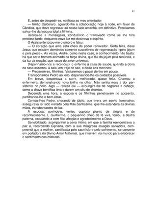 41


    E, antes de despedir-se, notificou ao meu orientador:
    — Irmão Calderaro, aguardo-lhe a colaboração hoje à noite, em favor de
Cândida, que deve regressar ao nosso lado amanhã, em definitivo. Precisamos
salvar-lhe da loucura total a filhinha.
    Retirou-se a mensageira, conduzindo o transviado como se lhe fôra
precioso fardo, enquanto nova luz me dealvava o espírito.
    O Assistente tocou-me o ombro e falou:
    — O coração que ama está cheio de poder renovador. Certa feita, disse
Jesus que existem demônios somente suscetíveis de regeneração «pelo jejum
e pela prece». As vezes, André, como neste caso, o conhecimento não basta:
há que ser o homem animado da força divina, que flui do jejum pela renúncia, e
da luz da oração, que nasce do amor universal.
    Dispúnhamo-nos a reconduzir o enfermo à casa de saúde, quando a dona
da casa assomou à sala, em traje de sair, e disse aos meninos:
    — Preparem-se, filhinhos. Visitaremos o papai dentro em pouco.
    Transportamos Pedro ao leito, dispensando-lhe os cuidados possíveis.
    Em breve, despertava a sorrir, melhorado, quase feliz. Chamou a
enfermeira, demonstrando novo brilho no olhar. Não sentia mais a dor per-
sistente no peito. Algo — refletia ele — expungira-lhe de negrores a cabeça,
como a chuva benéfica lava e darem um céu de chumbo.
    Decorrida uma hora, a esposa e os filhinhos penetravam no aposento,
partilhando-lhe o bem-estar.
    Contou-lhes Pedro, chorando de júbilo, que tivera um sonho iluminativo;
assegurava ter sido visitado pela Mãe Santíssima, que lhe estendera as divinas
mãos, transbordantes de luz.
    A esposa, ouvindo-o, verteu copioso pranto de alegria e de
reconhecimento. E Guilherme, o pequenino cheio de fé viva, tomou a destra
paterna, osculando-a com filial afeição e agradecimento a Deus.
    Sensibilizado, acompanhei a cena íntima em que a família reencontrava a
paz e, recordando Cipriana, com a sua milagrosa atuação salvadora, com-
preendi que a mulher, santificada pelo sacrifício e pelo sofrimento, se converte
em portadora do Divino Amor Maternal, que intervém no mundo para enobrecer
o sentimento das criaturas.
 