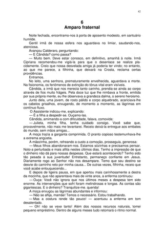 42



                                 6
                           Amparo fraternal
    Noite fechada, encontramo-nos à porta de aposento modesto, em santuário
humilde.
    Gentil irmã de nossa esfera nos aguardava no limiar, saudando-nos,
atenciosa.
    Avançou Calderaro, perguntando:
    — E Cândida? como passa?
    — Muito bem. Deve estar conosco, em definitivo, amanhã à noite. Irmã
Cipriana recomendou-me vigiá-la para que o desenlace se realize pla-
cidamente. Creio que nossa desvelada amiga já poderia ter vindo; no entanto,
ao que me parece, a filhinha, que deixará na Crosta, reclama certas
providências.
    Entramos.
    No leito, uma senhora, prematuramente envelhecida, aguardava a morte.
Na fisionomia, os fenômenos de extinção do tônus vital eram visíveis.
    Cândida, a irmã que nos merecia tanto carinho, prendia-se ainda ao corpo
através de fios muito frágeis. Pela doce luz que lhe nimbava a fronte, emitida
por sua própria mente, eu lhe observava a grandeza dalma, o sereno heroismo.
    Junto dela, uma jovem, de rosto pálido e corpo alquebrado, acariciava-lhe
os cabelos grisalhos, enxugando, de momento a momento, as lágrimas em
contínuo fluxo.
     O Assistente indicou-me, explicando:
    — É a filha a despedir-se. Ouçamo-las.
    Cândida, amimando-a com dificuldade, falava, comovida:
    — Julieta, minha filha, tenha cuidado consigo. Você sabe que,
provavelmente, não mais me levantarei. Receio deixá-la entregue aos embates
do mundo, sem mãos amigas...
    A moça trazia a garganta comprimida. O pranto copioso testemunhava-lhe
a extrema angústia.
    A mãezinha, porém, refreando a custo a comoção, prosseguia, generosa:
    — Meus filhos abandonaram-nos. Estamos sózinhas e precisamos pensar.
Noto-a perturbada e mais aflita nestes últimos dias. Tenho a impressão de que
o dinheiro não dá para nossas despesas. Que estará acontecendo? Tenho sido
tão pesada à sua juventude! Entretanto, permaneço confiante em Jesus.
Diariamente rogo ao Senhor não nos desampare. Temo que seu destino se
desvie do caminho reto por minha causa... De outras vezes, filhinha, receio que
você acabe enlouquecendo...
    E depois de ligeira pausa, em que apertou mais carinhosamente a destra
da mocinha, que não aparentava mais de vinte anos, a enferma continuou:
    — Ouça: Você não ignora que nos últimos meses a despesa tem sido
enorme. As intervenções que sofri foram melindrosas e longas. As contas são
gigantescas. E o dinheiro? Tranquilize-me. querida!
    A moça enxugou as lágrimas abundantes e informou:
    — Não se aflija, mamãe! Temos o necessário. Estou trabalhando.
    — Mas a costura rende tão pouco! — acentuou a enferma em tom
desalentado.
    — Oh! não se vexe tanto! Além dos nossos recursos naturais, tomei
pequeno empréstimo. Dentro de alguns meses tudo retomará o ritmo normal.
 