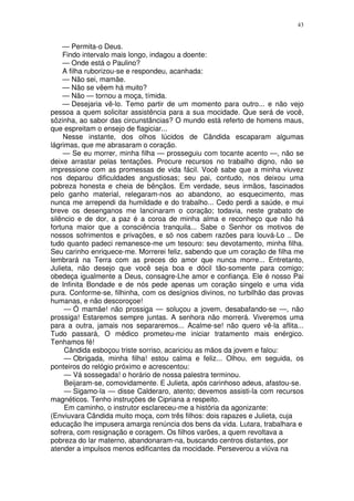 43


    — Permita-o Deus.
    Findo intervalo mais longo, indagou a doente:
    — Onde está o Paulino?
    A filha ruborizou-se e respondeu, acanhada:
    — Não sei, mamãe.
    — Não se vêem há muito?
    — Não — tornou a moça, tímida.
    — Desejaria vê-lo. Temo partir de um momento para outro... e não vejo
pessoa a quem solicitar assistência para a sua mocidade. Que será de você,
sôzinha, ao sabor das circunstâncias? O mundo está referto de homens maus,
que espreitam o ensejo de flagiciar...
    Nesse instante, dos olhos lúcidos de Cândida escaparam algumas
lágrimas, que me abrasaram o coração.
    — Se eu morrer, minha filha — prosseguiu com tocante acento —, não se
deixe arrastar pelas tentações. Procure recursos no trabalho digno, não se
impressione com as promessas de vida fácil. Você sabe que a minha viuvez
nos deparou dificuldades angustiosas; seu pai, contudo, nos deixou uma
pobreza honesta e cheia de bênçãos. Em verdade, seus irmãos, fascinados
pelo ganho material, relegaram-nos ao abandono, ao esquecimento, mas
nunca me arrependi da humildade e do trabalho... Cedo perdi a saúde, e mui
breve os desenganos me lancinaram o coração; todavia, neste grabato de
silêncio e de dor, a paz é a coroa de minha alma e reconheço que não há
fortuna maior que a consciência tranquila... Sabe o Senhor os motivos de
nossos sofrimentos e privações, e só nos cabem razões para louvá-Lo .. De
tudo quanto padeci remanesce-me um tesouro: seu devotamento, minha filha.
Seu carinho enriquece-me. Morrerei feliz, sabendo que um coração de filha me
lembrará na Terra com as preces do amor que nunca morre... Entretanto,
Julieta, não desejo que você seja boa e dócil tão-somente para comigo;
obedeça igualmente a Deus, consagre-Lhe amor e confiança. Ele é nosso Pai
de Infinita Bondade e de nós pede apenas um coração singelo e uma vida
pura. Conforme-se, filhinha, com os desígnios divinos, no turbilhão das provas
humanas, e não descoroçoe!
     — Ó mamãe! não prossiga — soluçou a jovem, desabafando-se —, não
prossiga! Estaremos sempre juntas. A senhora não morrerá. Viveremos uma
para a outra, jamais nos separaremos... Acalme-se! não quero vê-la aflita...
Tudo passará, O médico prometeu-me iniciar tratamento mais enérgico.
Tenhamos fé!
     Cândida esboçou triste sorriso, acariciou as mãos da jovem e falou:
     — Obrigada, minha filha! estou calma e feliz... Olhou, em seguida, os
ponteiros do relógio próximo e acrescentou:
     — Vá sossegada! o horário de nossa palestra terminou.
     Beijaram-se, comovidamente. E Julieta, após carinhoso adeus, afastou-se.
     — Sigamo-la — disse Calderaro, atento; devemos assisti-la com recursos
magnéticos. Tenho instruções de Cipriana a respeito.
     Em caminho, o instrutor esclareceu-me a história da agonizante:
(Enviuvara Cândida muito moça, com três filhos: dois rapazes e Julieta, cuja
educação lhe impusera amarga renúncia dos bens da vida. Lutara, trabalhara e
sofrera, com resignação e coragem. Os filhos varões, a quem revoltava a
pobreza do lar materno, abandonaram-na, buscando centros distantes, por
atender a impulsos menos edificantes da mocidade. Perseverou a viúva na
 
