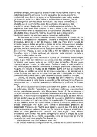 44


existência singela, consagrada à preparação do futuro da filha. Iniciou-a nos
trabalhos de agulha, em que a menina se revelou, de pronto, excelente
profissional, mas, depois de alguns anos de provações mais rudes, a nobre
genitora caiu, extenuada. Hospitalizada, sofreu diversas intervenções no
campo orgânico, sem resultados apreciáveis. Tão aflitiva se lhe tornou a
situação, que o recolhimento à casa de saúde já se alongava por dez
arrastados meses. A princípio, por si só, Julieta conseguiu satisfazer às
exigências financeiras. Com o escoar do tempo, viveu, porém, a pobrezinha
duelo tremendo entre a necessidade e o esgotamento. Exaustas as pos-
sibilidades de que dispunha, recorreu a parentes que se esquivaram,
cautelosos; apelou para amigos, que se mostraram indiferentes.
      As despesas, no entanto, cresciam sempre, implacáveis. A costura não lhe
oferecia a compensação necessária. Visitava a mãezinha diariamente, ao
crepúsculo, pondo-se a par da situação cada vez mais grave. Louca de
angústia, bateu a todas as portas, e todas as portas permaneceram seladas.
Incapaz de perscrutar aquela situação, em toda a sua profundeza, com a
genitora, que naturalmente não lhe desejava o sacrifício, cedeu Julieta a insi-
dioso convite. ‘Passou a valer-se da noite, a fim de trabalhar numa casa de
diversões, com o intuito exclusivo de agenciar mais dinheiro; cantaria e
dançaria, melhorando a receita.
      Desde então, passou a representar o papel de uma ovelha assediada por
feras, e, por mais que resistisse às solicitações dos sentidos, em dada cir-
cunstância não logrou furtar-se ao império das sensações. Atraida pelas
propostas de um homem, aquele mesmo Paulino a quem a mãe se referira,
não teve forças para resistir: aceitou-lhe a proteção prematura. Abandonou a
máquina de costura e mudou-se do modesto quarto em que penosamente
vivia. Fixou-se, então, no centro de diversões noturnas, e, se comparecia a
outros lugares, era sempre acompanhada por ele, interessado em tirar-lhe
proveito da mocidade e beleza, qual cavalheiro vaidoso a ostentar uma jóia.
      (Julieta, no entanto, ocultava a realidade aos olhos maternos. Vestia-se
com singeleza para a visita diária, e, quando se fêz acompanhar de Pau-uno,
pela primeira vez, no hospital, apresentou-o a Cândida na qualidade de simples
amigo.
     (As aflições sucessivas da menina alteraram-lhe, porém, a saúde. Achava-
se extenuada, doente. Recordando os exemplos maternos, experimentava
atrozes perturbacões conscienciais. Os prazeres fáceis não lhe amainavam o
coração sensível e afetuoso, O dinheiro abundante não lograva atenuar-lhe o
desalento. A maneira que conquistava alheia admiração para os dotes físicos,
parecia perder a paz de si mesma. Presa de incoercível abatimento, passava
os dias e as noites sob os fortes atritos da própria razão. Porque não persistira
na vida modesta até ao fim? como não se confessar à mãezinha, obtendo-lhe a
precisa orientação? Por outro lado, sentia-se desculpada: precisava da
cooperação financeira de Paulino para socorrer aquela que lhe dera o ser;
buscara recursos em todas as fontes que lhe pareceram limpas e acessíveis, e
todas as mãos permaneciam cerradas aos seus rogos... Mas, estaria
procedendo com acerto? não sentia coragem para tornar à oração de outros
tempos. Debatia-se-lhe a mente, angustiada, entre as exigências do mundo
material e as imperiosas postulações do espírito.
     (No entanto — concluiu Calderaro, atencioso
—, as preces maternas acompanhavam-na, através do escabroso caminho. E
 