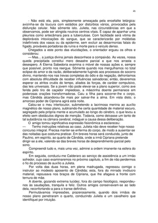 46


     - Não está ela, pois, simplesmente ameaçada pela encefalite letárgica:
avizinha-se da loucura com estádios por distúrbios vários, provocados pela
disfunção celular. Não sômente isto. Julieta, nas circunstâncias em que a
observamos, pode ser atingida noutros centros vitais. É capaz de apanhar uma
pleurisia como antecâmara para a tuberculose. Com facilidade será vitima de
deploráveis intoxicações do sangue, que se caracterizarão por moléstias
indefiníveis dos vasos ou da epiderme, sem excluir as desarmonias fatais do
fígado, prováveis portadoras da ruína e morte para o veículo denso.
     Chegados a este ponto das elucidações, o orientador ergueu os olhos e
considerou:
     — Mas... a justiça divina jamais desconhece a compaixão. As vezes, nossa
queda precipitada constitui mero desastre parcial a que nos arrasta o
desespero. A Eterna Sabedoria examina o móvel de nossas ações e, sempre
que possível, pronto nos reergue. Sômente quando nos mergulhamos no total
eclipse do amor e da razão, deliberadamente fugindo aos processos do socorro
divino, mantendo-nos nas trevas completas do ódio e da negação, defrontamos
com absoluta dificuldade de receber influências salvadoras; então, deveremos
esperar os atritos cruéis do tempo, aliados às forças, de caráter compulsivo,
das leis universais. Se a jovem não pode elevar-se a plano superior, como ave
ferida pelo tiro de caçador impiedoso, a mãezinha doente permanece em
poderosas orações transformadoras. Caiu a filha para socorrer-lhe o corpo,
mas Cândida alcandorou-Se mais por salvar-lhe a alma. Em vista disto, o
amoroso poder de Cipriana agirá esta noite.
     Calou-se o meu interlocutor, submetendo a lacrimosa menina ao auxílio
magnético de nosso plano, subtraindo-lhe certa quantidade de material escuro,
segregado pela própria mente e acumulado ao longo do cérebro, o que levou a
efeito sem obstáculos dignos de menção. Todavia, como deixasse um tanto de
tal substância na câmara cerebral, indaguei a causa dessa deliberação.
     O amigo tomou significativa expressão fisionômica e esclareceu:
—       Tenho instruções relativas ao caso. Julieta não deve receber hoje nosso
concurso integral. Precisa manter-se enferma do corpo, de modo a ausentar-se
das noitadas que costuma praticar. Em breves horas será conduzida, junto de
Paulino, em espírito, ao quarto de Cândida, onde a irmã Cipriana pretende
dirigir-se a ele, valendo-se das breves horas de desprendimento parcial pelo
sono.
      Compreendi tudo e, mais uma vez, admirei a ordem imanente na esfera do
espírito.
      Em seguida, conduziu-me Calderaro ao serviço de assistência a um irmão
sofredor, cujo caso examinaremos no próximo capítulo, a fim de não perdermos
o fio do processo de auxílio a Julieta.
      Por volta das duas horas, em plena madrugada, regressou comigo o
instrutor ao modesto aposento de Cândida; esta, fora do mirrado invólucro
material, repousava nos braços de Cipriana, que lhe afagava a fronte com
ternura de mãe.
      A doente, gozando extrema lucidez, fora do campo fisiológico, respondeu-
nos às saudações, tranquila e feliz. Outros amigos conservavam-se ao lado
dela, reconfortando-a para o transe definitivo.
      Permutávamos impressões, prazerosamente, quando dois irmãos de
nosso plano penetraram o quarto, conduzindo Julieta e um cavalheiro que
identifiquei por intuição.
 